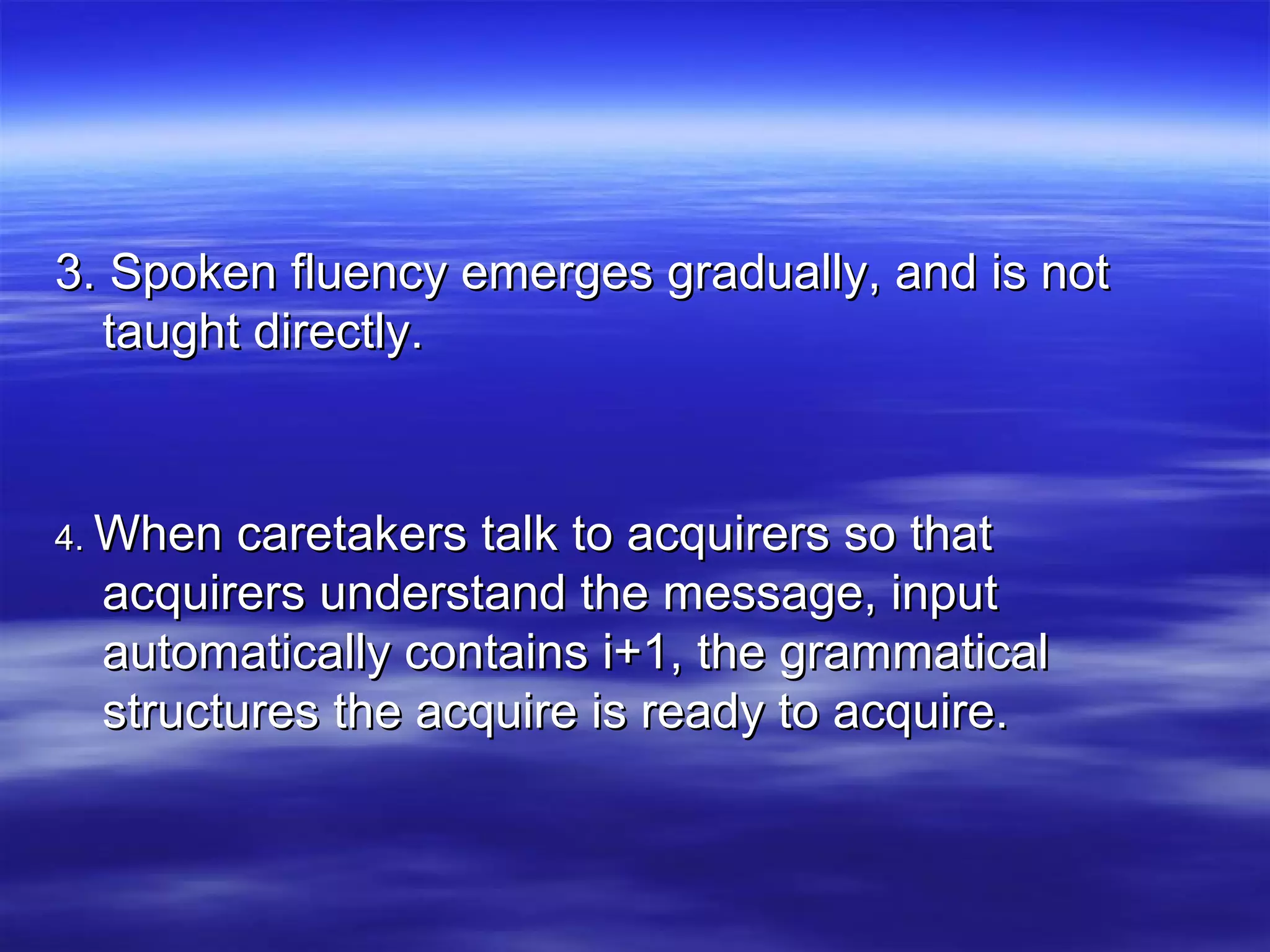 3. Spoken fluency emerges gradually, and is not3. Spoken fluency emerges gradually, and is not
taught directly.taught directly.
4.4. When caretakers talk to acquirers so thatWhen caretakers talk to acquirers so that
acquirers understand the message, inputacquirers understand the message, input
automatically contains i+1, the grammaticalautomatically contains i+1, the grammatical
structures the acquire is ready to acquire.structures the acquire is ready to acquire.
 