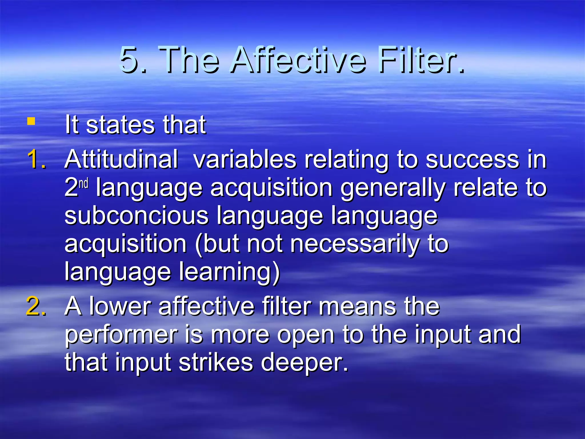 5. The Affective Filter.5. The Affective Filter.
 It states thatIt states that
1.1. Attitudinal variables relating to success inAttitudinal variables relating to success in
22ndnd
language acquisition generally relate tolanguage acquisition generally relate to
subconcious language languagesubconcious language language
acquisition (but not necessarily toacquisition (but not necessarily to
language learning)language learning)
2.2. A lower affective filter means theA lower affective filter means the
performer is more open to the input andperformer is more open to the input and
that input strikes deeper.that input strikes deeper.
 