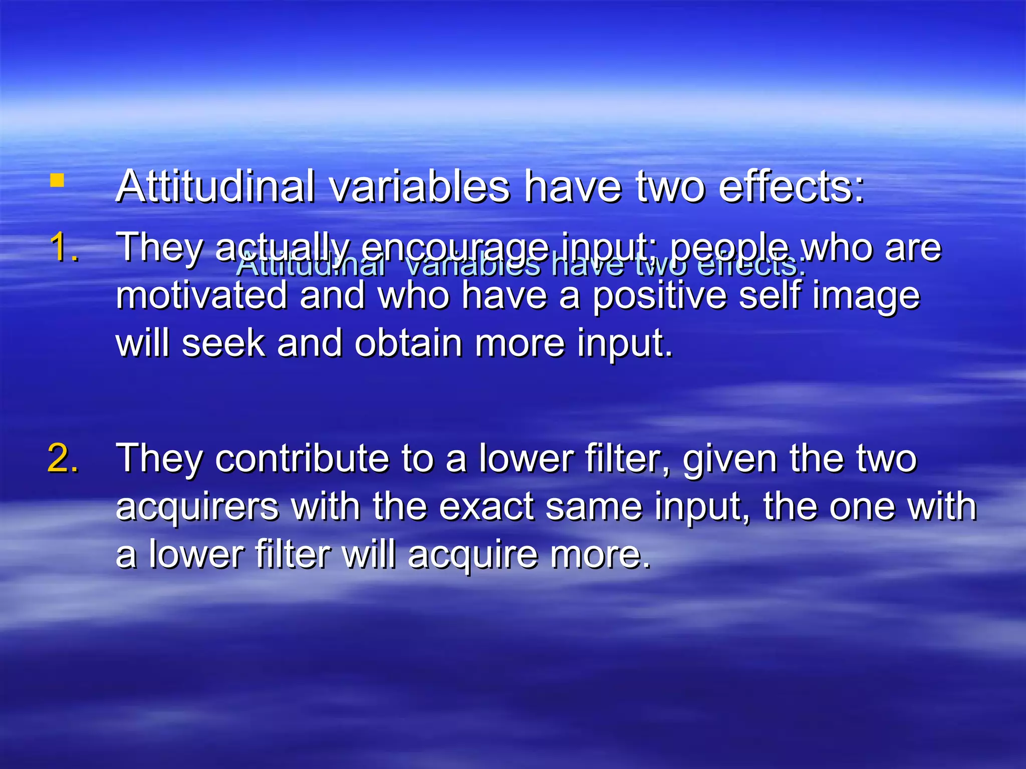 Attitudinal variables have two effects:Attitudinal variables have two effects:
 Attitudinal variables have two effects:Attitudinal variables have two effects:
1.1. They actually encourage input; people who areThey actually encourage input; people who are
motivated and who have a positive self imagemotivated and who have a positive self image
will seek and obtain more input.will seek and obtain more input.
2.2. They contribute to a lower filter, given the twoThey contribute to a lower filter, given the two
acquirers with the exact same input, the one withacquirers with the exact same input, the one with
a lower filter will acquire more.a lower filter will acquire more.
 
