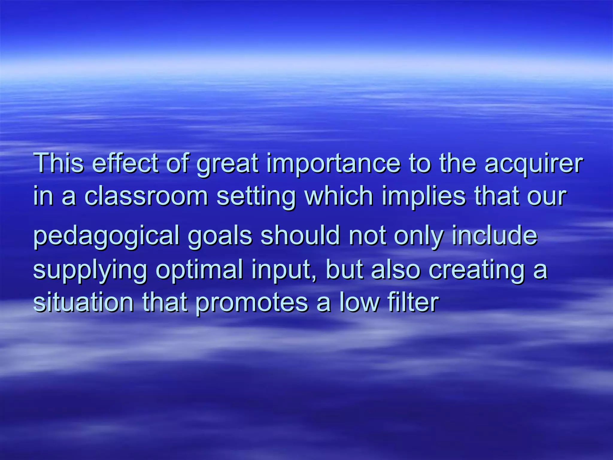 This effect of great importance to the acquirerThis effect of great importance to the acquirer
in a classroom setting which implies that ourin a classroom setting which implies that our
pedagogical goals should not only includepedagogical goals should not only include
supplying optimal input, but also creating asupplying optimal input, but also creating a
situation that promotes a low filtersituation that promotes a low filter
 
