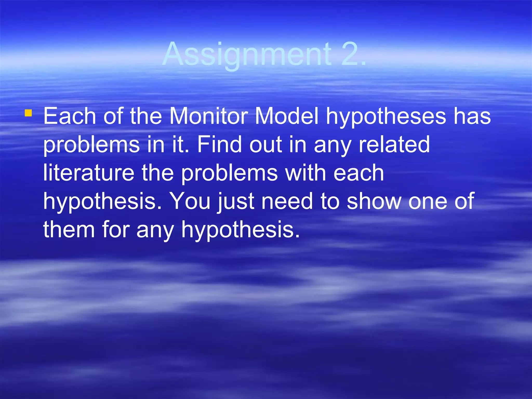 Assignment 2.
 Each of the Monitor Model hypotheses has
problems in it. Find out in any related
literature the problems with each
hypothesis. You just need to show one of
them for any hypothesis.
 