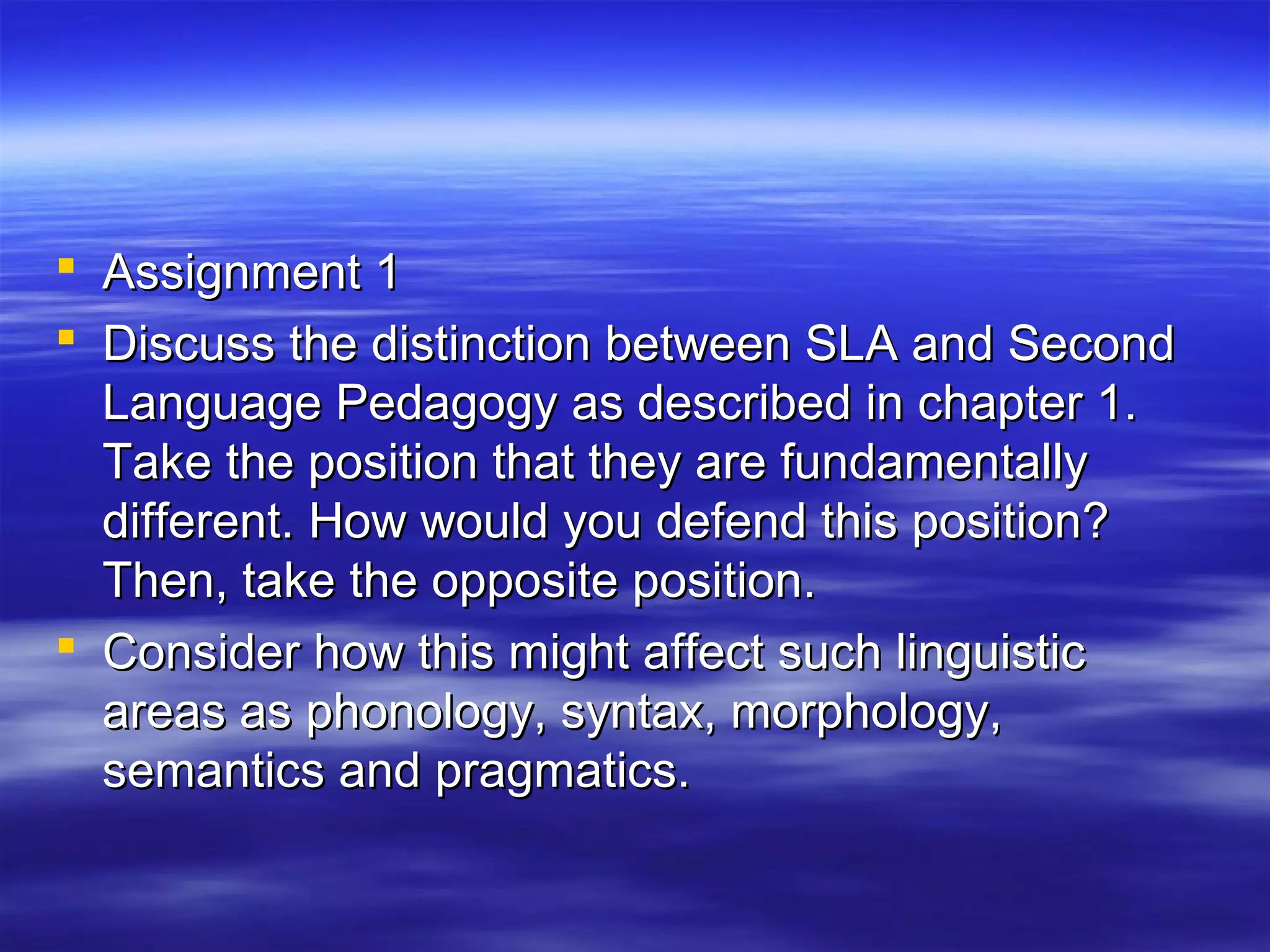  Assignment 1Assignment 1
 Discuss the distinction between SLA and SecondDiscuss the distinction between SLA and Second
Language Pedagogy as described in chapter 1.Language Pedagogy as described in chapter 1.
Take the position that they are fundamentallyTake the position that they are fundamentally
different. How would you defend this position?different. How would you defend this position?
Then, take the opposite position.Then, take the opposite position.
 Consider how this might affect such linguisticConsider how this might affect such linguistic
areas as phonology, syntax, morphology,areas as phonology, syntax, morphology,
semantics and pragmatics.semantics and pragmatics.
 