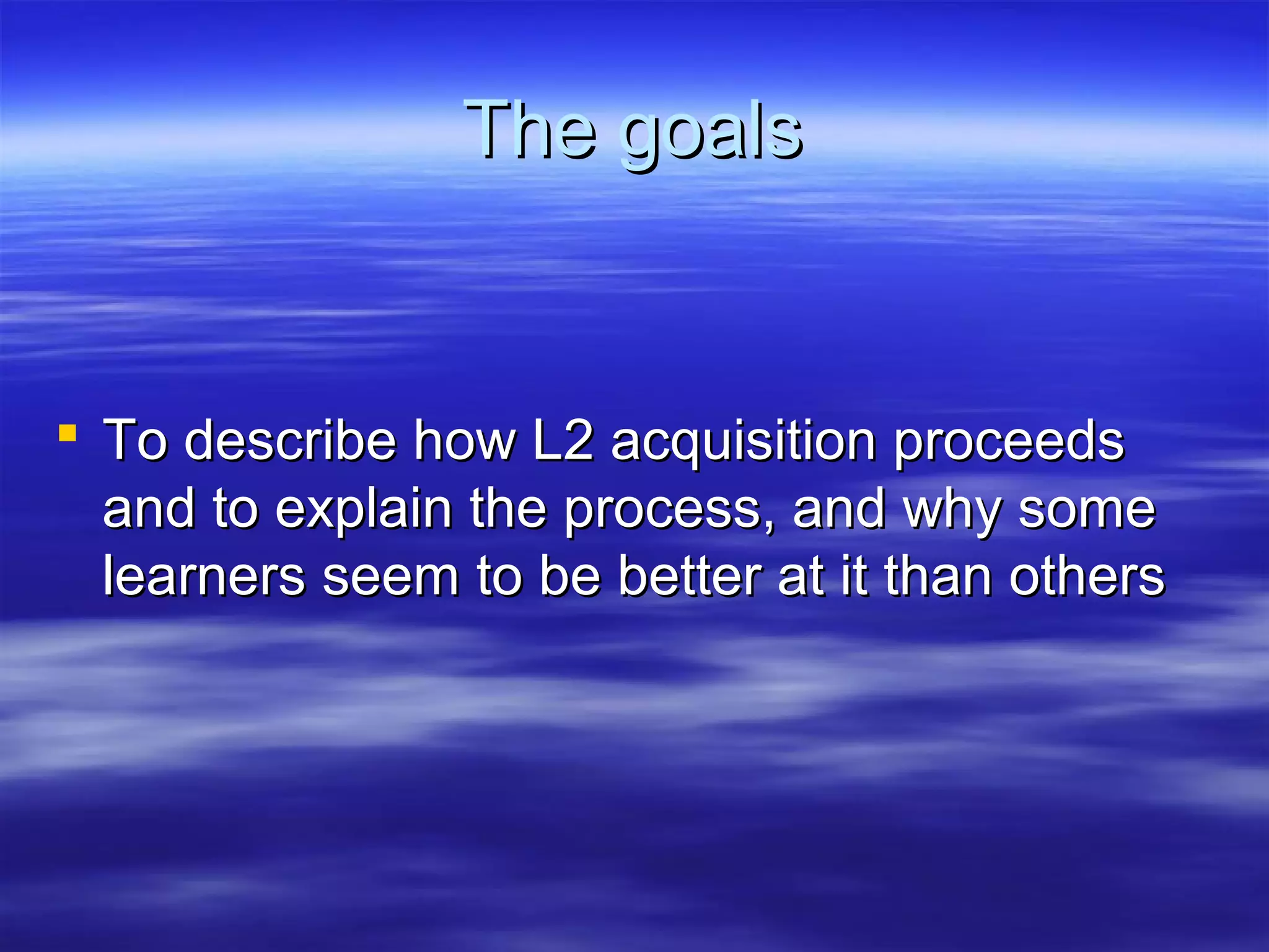 The goalsThe goals
 To describe how L2 acquisition proceedsTo describe how L2 acquisition proceeds
and to explain the process, and why someand to explain the process, and why some
learners seem to be better at it than otherslearners seem to be better at it than others
 