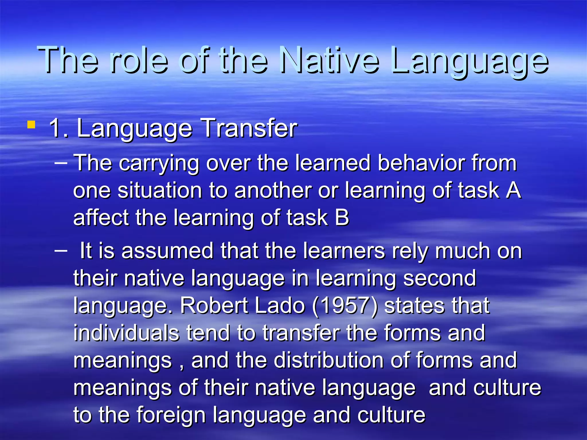 The role of the Native LanguageThe role of the Native Language
 1. Language Transfer1. Language Transfer
– The carrying over the learned behavior fromThe carrying over the learned behavior from
one situation to another or learning of task Aone situation to another or learning of task A
affect the learning of task Baffect the learning of task B
– It is assumed that the learners rely much onIt is assumed that the learners rely much on
their native language in learning secondtheir native language in learning second
language. Robert Lado (1957) states thatlanguage. Robert Lado (1957) states that
individuals tend to transfer the forms andindividuals tend to transfer the forms and
meanings , and the distribution of forms andmeanings , and the distribution of forms and
meanings of their native language and culturemeanings of their native language and culture
to the foreign language and cultureto the foreign language and culture
 