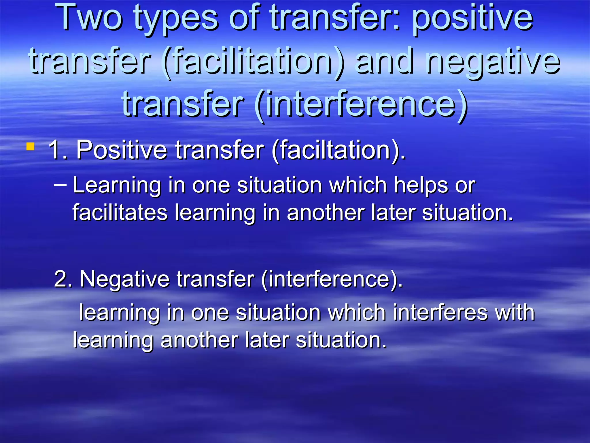 Two types of transfer: positiveTwo types of transfer: positive
transfer (facilitation) and negativetransfer (facilitation) and negative
transfer (interference)transfer (interference)
 1. Positive transfer (faciltation).1. Positive transfer (faciltation).
– Learning in one situation which helps orLearning in one situation which helps or
facilitates learning in another later situation.facilitates learning in another later situation.
2. Negative transfer (interference).2. Negative transfer (interference).
learning in one situation which interferes withlearning in one situation which interferes with
learning another later situation.learning another later situation.
 