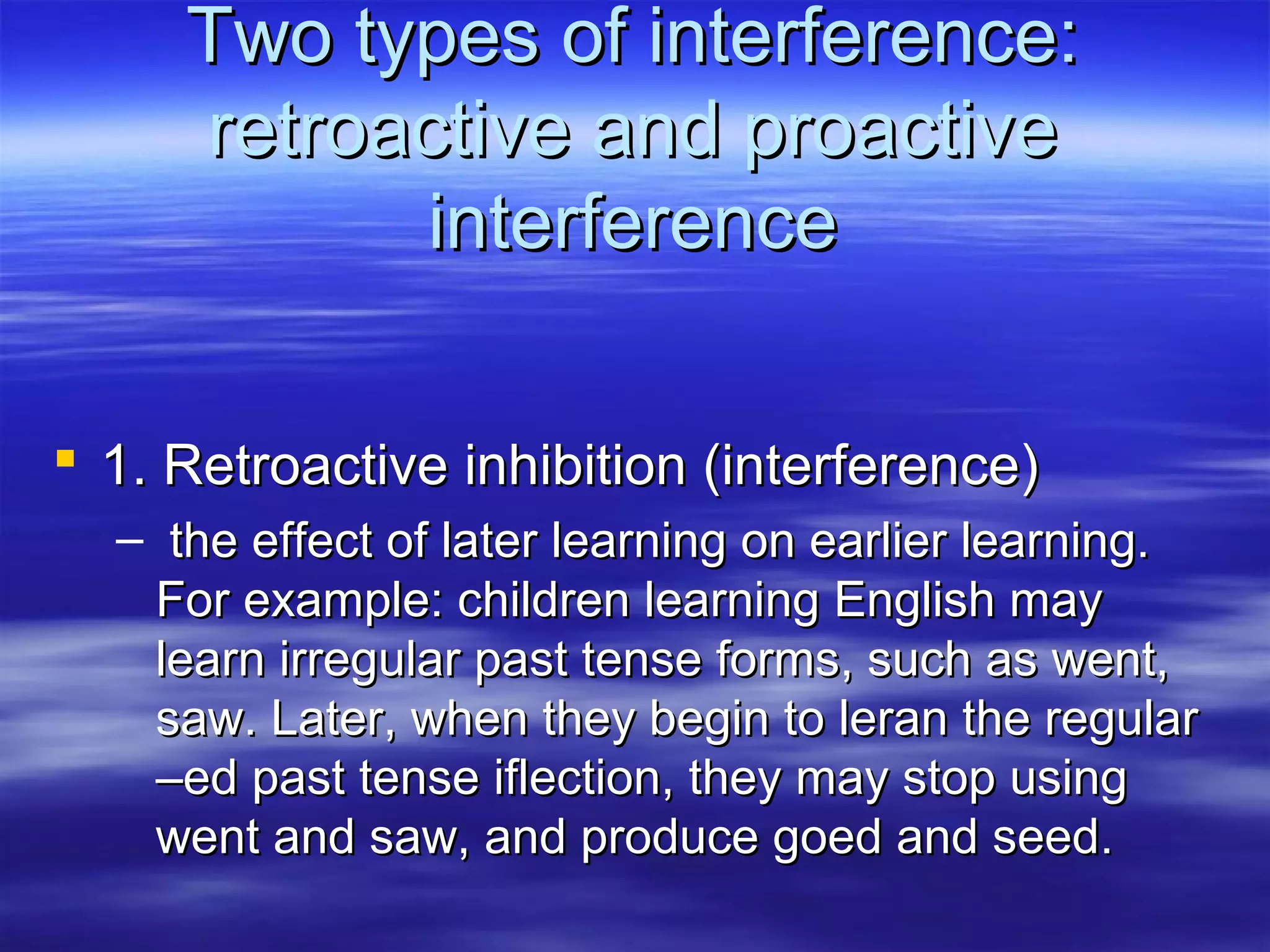 Two types of interference:Two types of interference:
retroactive and proactiveretroactive and proactive
interferenceinterference
 1. Retroactive inhibition (interference)1. Retroactive inhibition (interference)
– the effect of later learning on earlier learning.the effect of later learning on earlier learning.
For example: children learning English mayFor example: children learning English may
learn irregular past tense forms, such as went,learn irregular past tense forms, such as went,
saw. Later, when they begin to leran the regularsaw. Later, when they begin to leran the regular
–ed past tense iflection, they may stop using–ed past tense iflection, they may stop using
went and saw, and produce goed and seed.went and saw, and produce goed and seed.
 