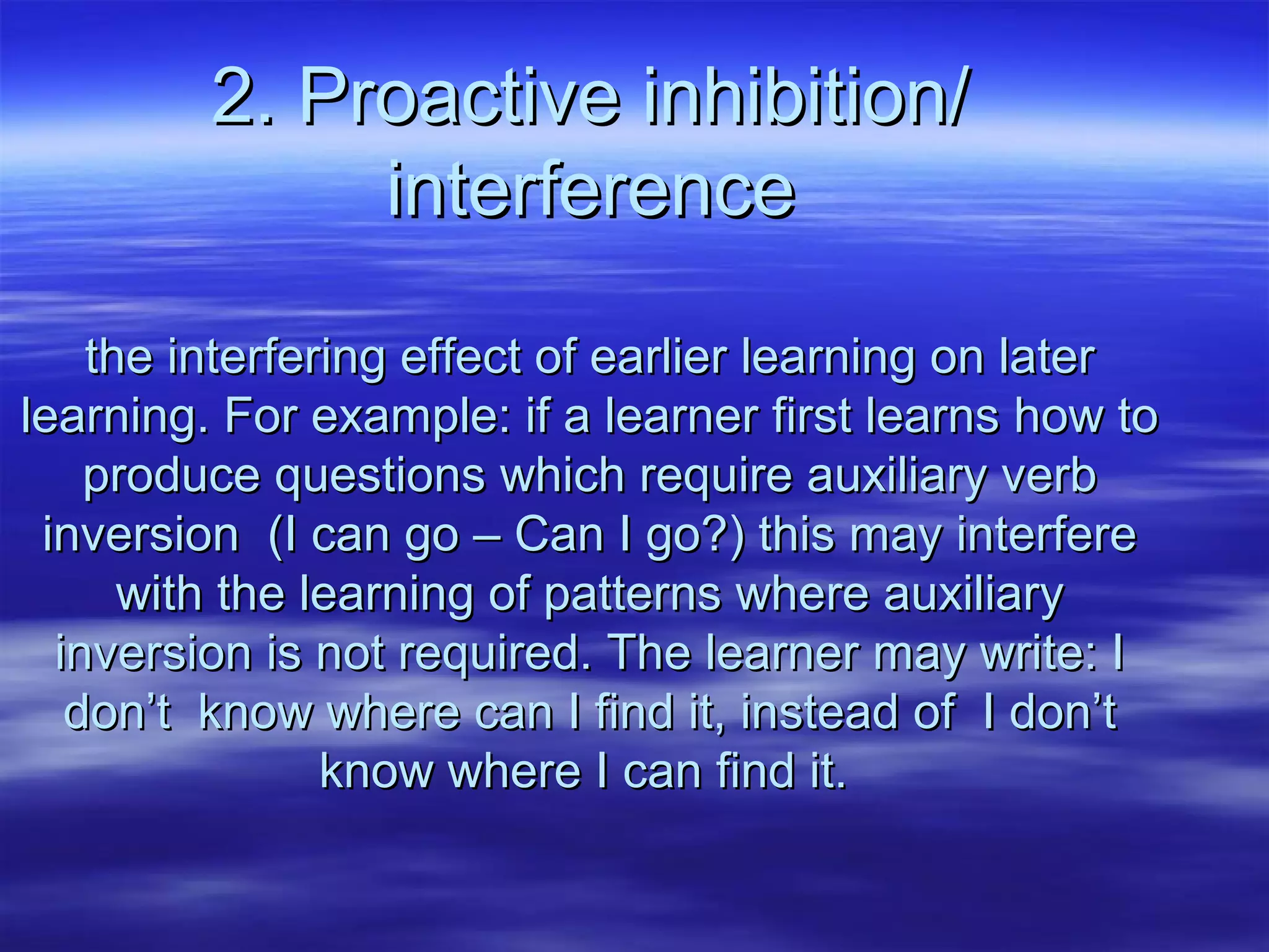 2. Proactive inhibition/2. Proactive inhibition/
interferenceinterference
the interfering effect of earlier learning on laterthe interfering effect of earlier learning on later
learning. For example: if a learner first learns how tolearning. For example: if a learner first learns how to
produce questions which require auxiliary verbproduce questions which require auxiliary verb
inversion (I can go – Can I go?) this may interfereinversion (I can go – Can I go?) this may interfere
with the learning of patterns where auxiliarywith the learning of patterns where auxiliary
inversion is not required. The learner may write: Iinversion is not required. The learner may write: I
don’t know where can I find it, instead of I don’tdon’t know where can I find it, instead of I don’t
know where I can find it.know where I can find it.
 