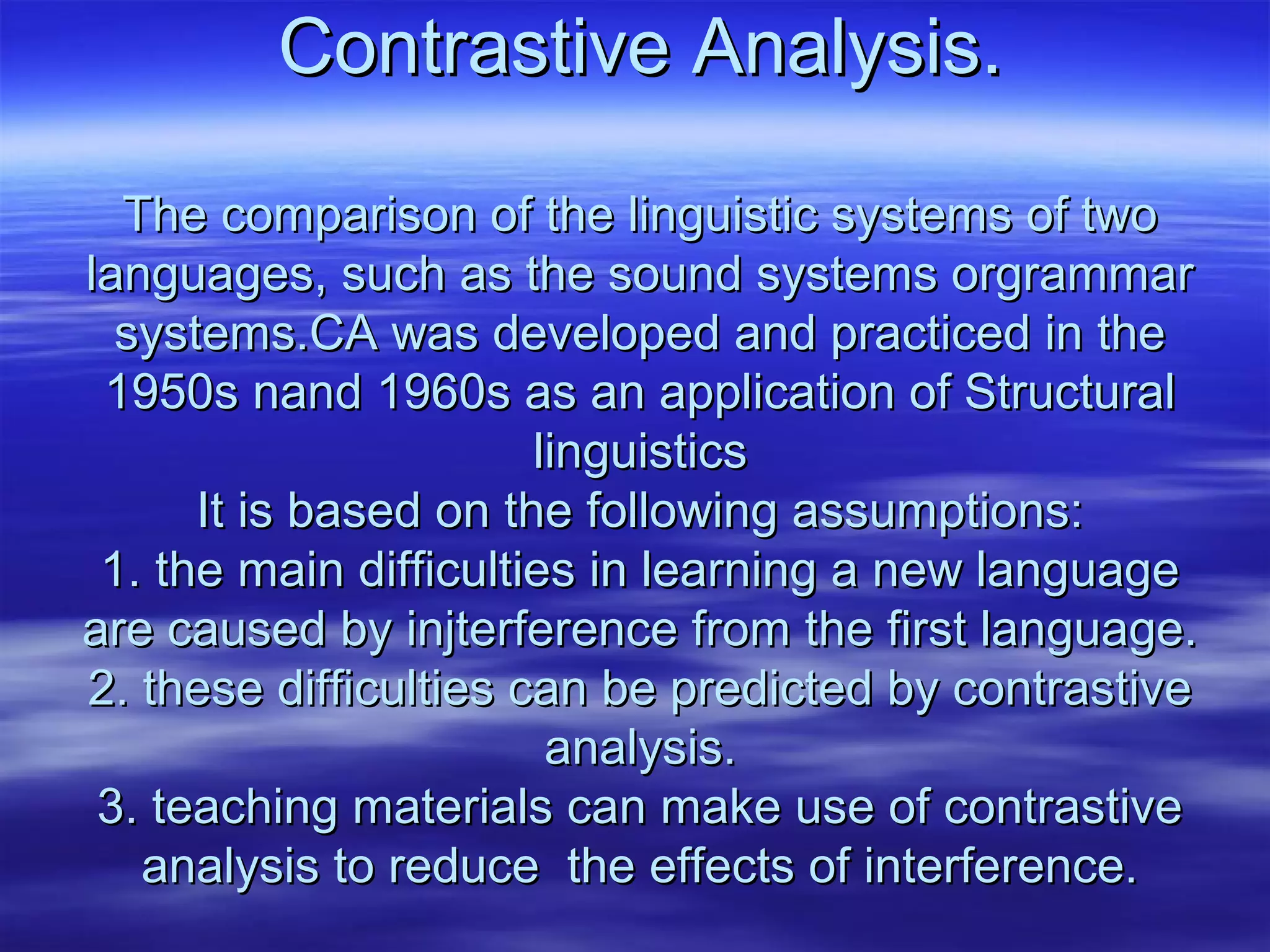 Contrastive Analysis.Contrastive Analysis.
The comparison of the linguistic systems of twoThe comparison of the linguistic systems of two
languages, such as the sound systems orgrammarlanguages, such as the sound systems orgrammar
systems.CA was developed and practiced in thesystems.CA was developed and practiced in the
1950s nand 1960s as an application of Structural1950s nand 1960s as an application of Structural
linguisticslinguistics
It is based on the following assumptions:It is based on the following assumptions:
1. the main difficulties in learning a new language1. the main difficulties in learning a new language
are caused by injterference from the first language.are caused by injterference from the first language.
2. these difficulties can be predicted by contrastive2. these difficulties can be predicted by contrastive
analysis.analysis.
3. teaching materials can make use of contrastive3. teaching materials can make use of contrastive
analysis to reduce the effects of interference.analysis to reduce the effects of interference.
 