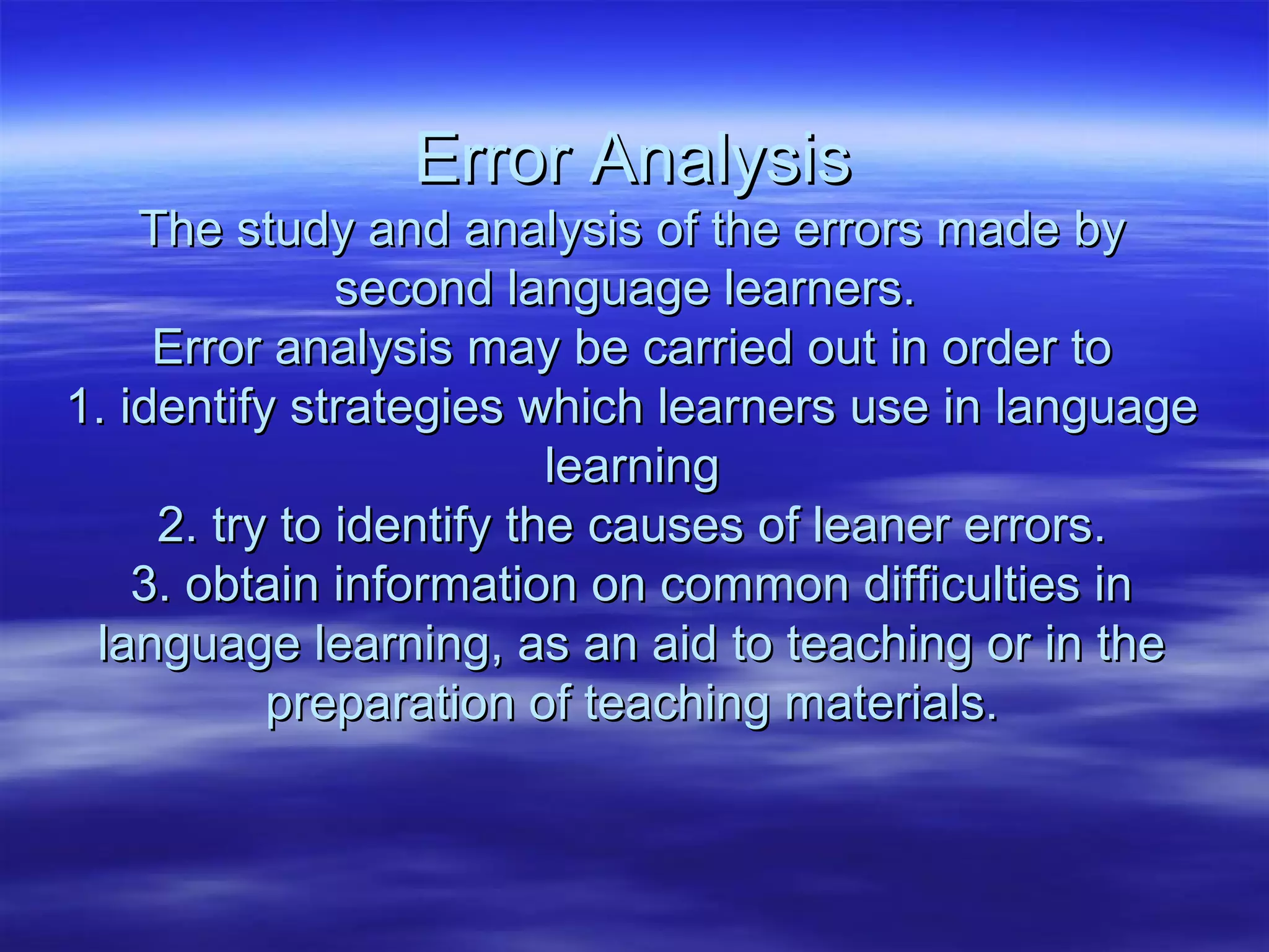 Error AnalysisError Analysis
The study and analysis of the errors made byThe study and analysis of the errors made by
second language learners.second language learners.
Error analysis may be carried out in order toError analysis may be carried out in order to
1. identify strategies which learners use in language1. identify strategies which learners use in language
learninglearning
2. try to identify the causes of leaner errors.2. try to identify the causes of leaner errors.
3. obtain information on common difficulties in3. obtain information on common difficulties in
language learning, as an aid to teaching or in thelanguage learning, as an aid to teaching or in the
preparation of teaching materials.preparation of teaching materials.
 