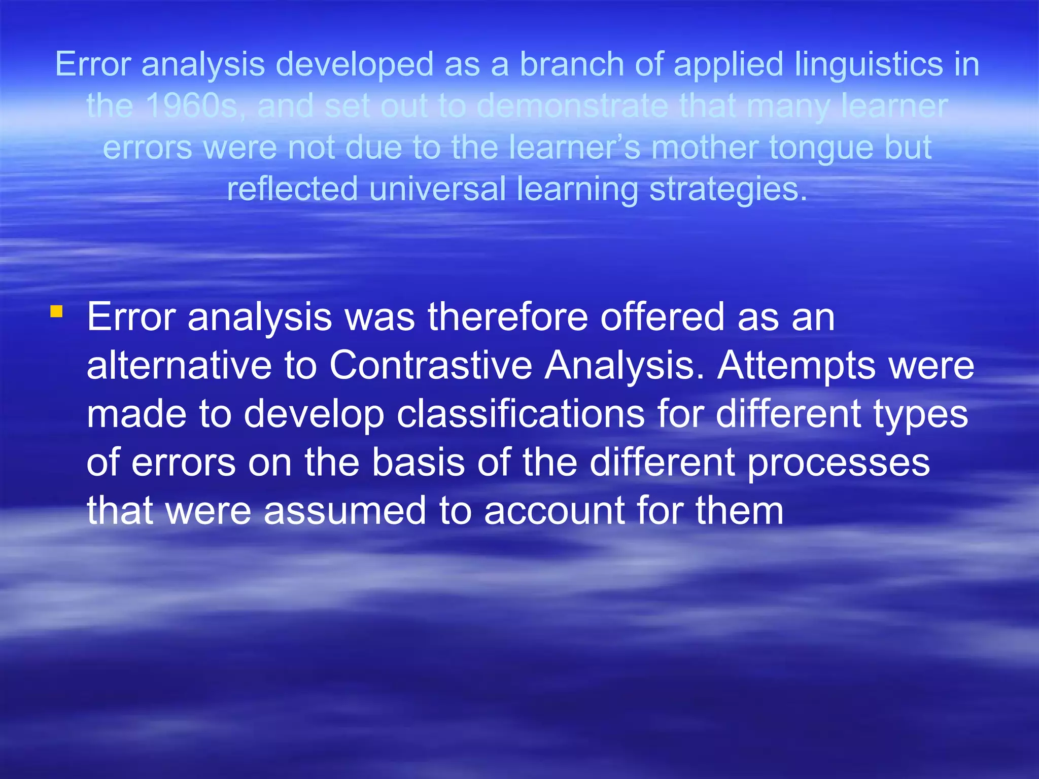 Error analysis developed as a branch of applied linguistics in
the 1960s, and set out to demonstrate that many learner
errors were not due to the learner’s mother tongue but
reflected universal learning strategies.
 Error analysis was therefore offered as an
alternative to Contrastive Analysis. Attempts were
made to develop classifications for different types
of errors on the basis of the different processes
that were assumed to account for them
 
