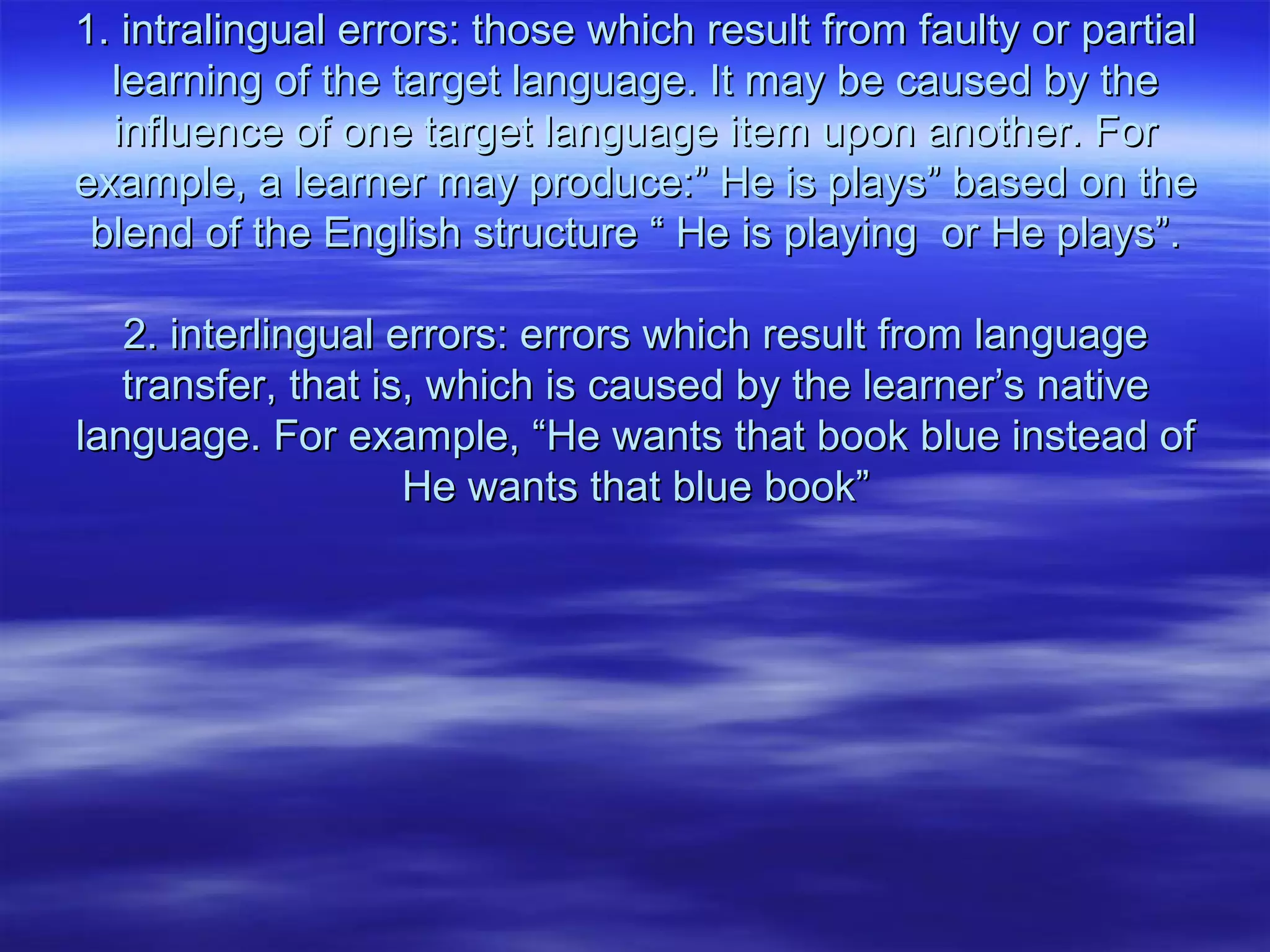 1. intralingual errors: those which result from faulty or partial1. intralingual errors: those which result from faulty or partial
learning of the target language. It may be caused by thelearning of the target language. It may be caused by the
influence of one target language item upon another. Forinfluence of one target language item upon another. For
example, a learner may produce:” He is plays” based on theexample, a learner may produce:” He is plays” based on the
blend of the English structure “ He is playing or He plays”.blend of the English structure “ He is playing or He plays”.
2. interlingual errors: errors which result from language2. interlingual errors: errors which result from language
transfer, that is, which is caused by the learner’s nativetransfer, that is, which is caused by the learner’s native
language. For example, “He wants that book blue instead oflanguage. For example, “He wants that book blue instead of
He wants that blue book”He wants that blue book”
 