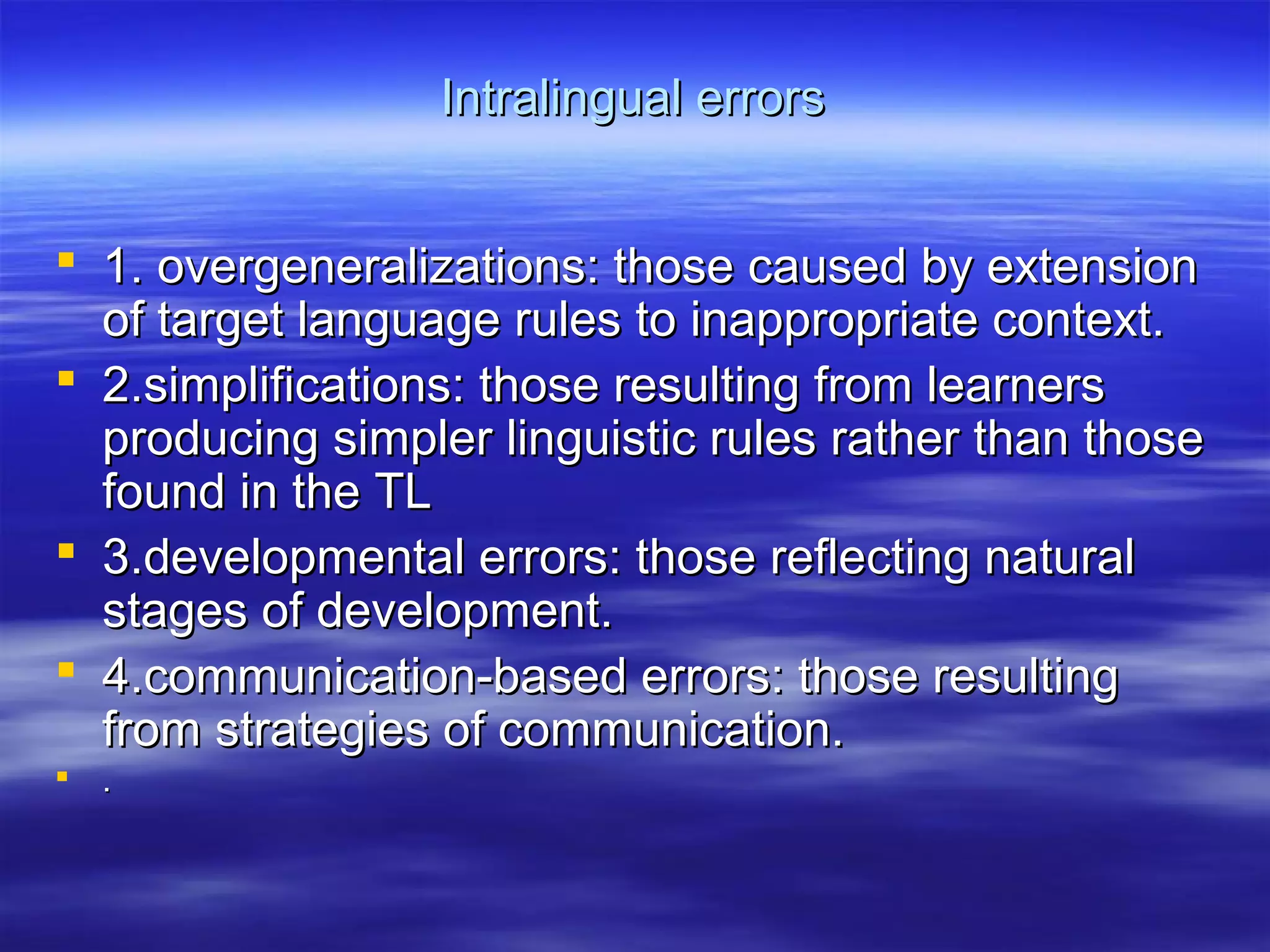 Intralingual errorsIntralingual errors
 1. overgeneralizations: those caused by extension1. overgeneralizations: those caused by extension
of target language rules to inappropriate context.of target language rules to inappropriate context.
 2.simplifications: those resulting from learners2.simplifications: those resulting from learners
producing simpler linguistic rules rather than thoseproducing simpler linguistic rules rather than those
found in the TLfound in the TL
 3.developmental errors: those reflecting natural3.developmental errors: those reflecting natural
stages of development.stages of development.
 4.communication-based errors: those resulting4.communication-based errors: those resulting
from strategies of communication.from strategies of communication.
 ..
 