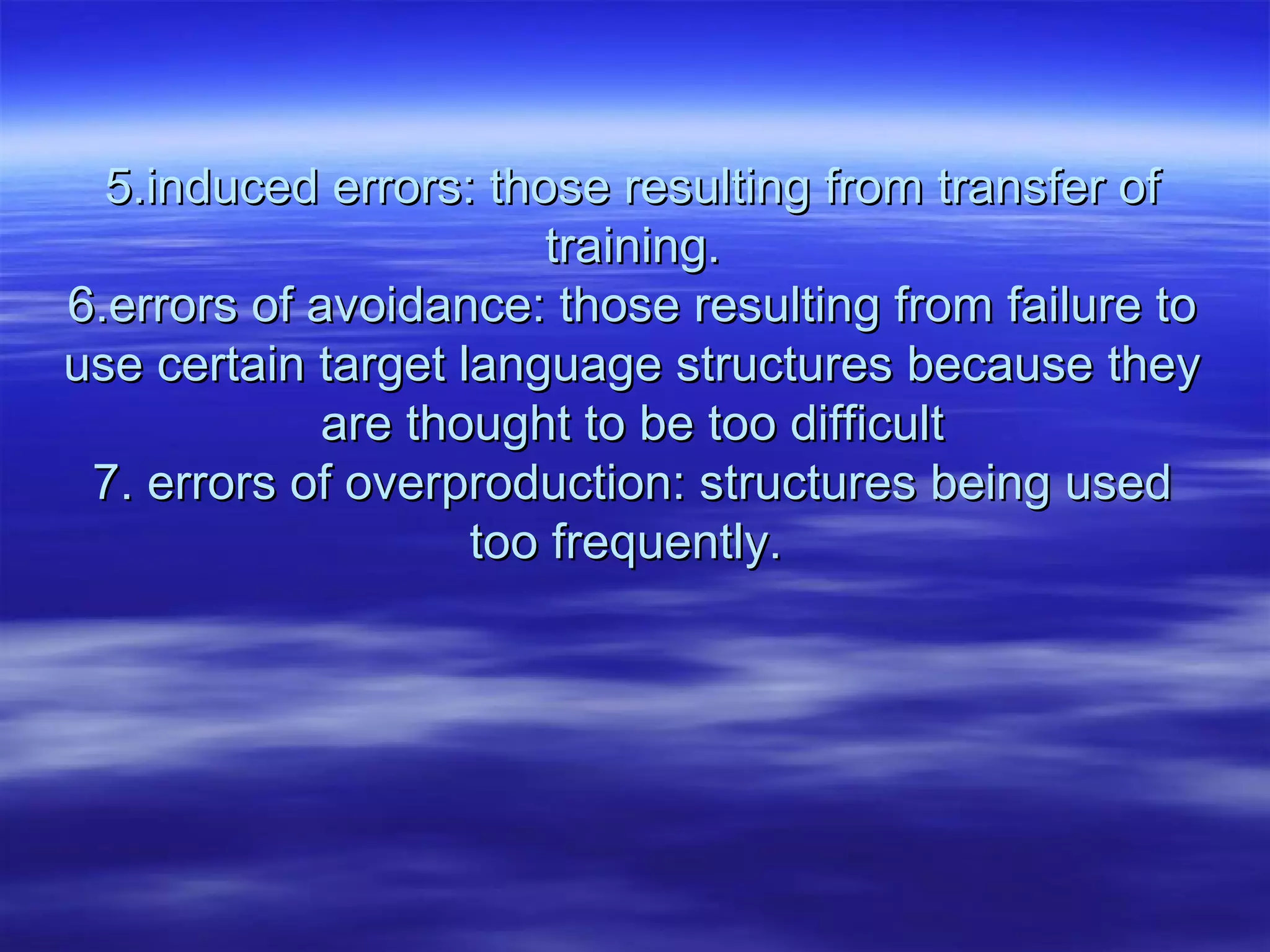 5.induced errors: those resulting from transfer of5.induced errors: those resulting from transfer of
training.training.
6.errors of avoidance: those resulting from failure to6.errors of avoidance: those resulting from failure to
use certain target language structures because theyuse certain target language structures because they
are thought to be too difficultare thought to be too difficult
7. errors of overproduction: structures being used7. errors of overproduction: structures being used
too frequently.too frequently.
 