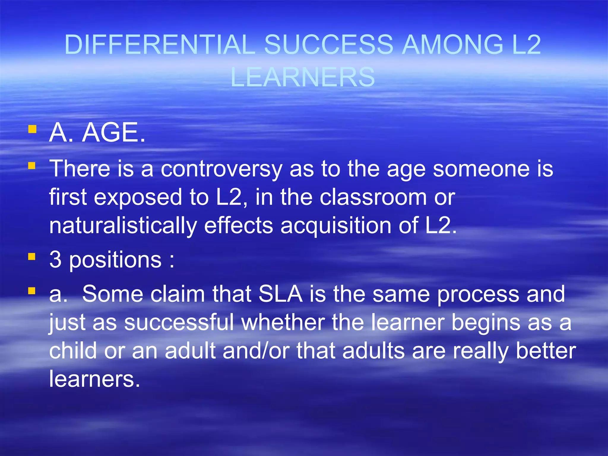 DIFFERENTIAL SUCCESS AMONG L2
LEARNERS
 A. AGE.
 There is a controversy as to the age someone is
first exposed to L2, in the classroom or
naturalistically effects acquisition of L2.
 3 positions :
 a. Some claim that SLA is the same process and
just as successful whether the learner begins as a
child or an adult and/or that adults are really better
learners.
 