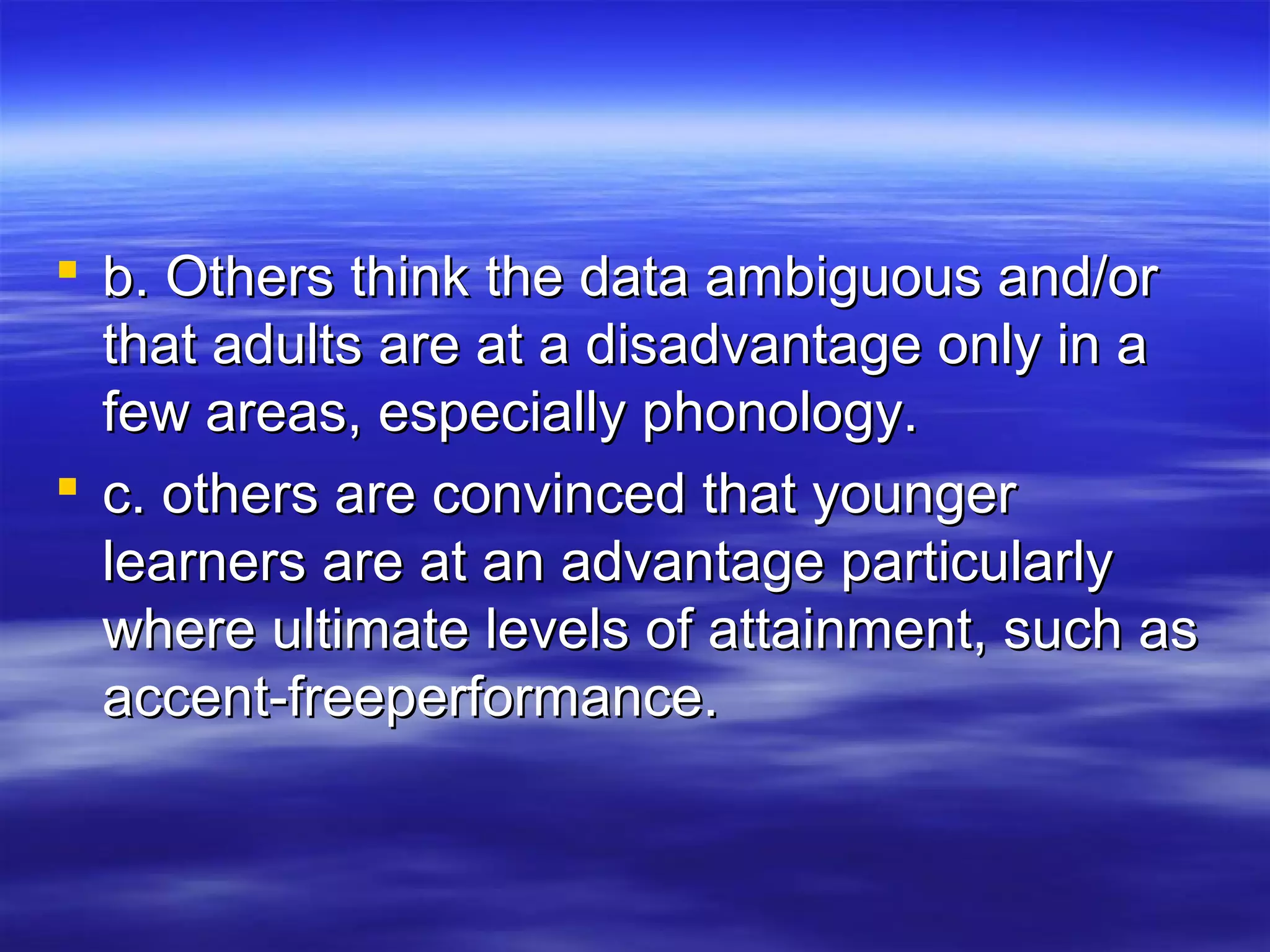  b. Others think the data ambiguous and/orb. Others think the data ambiguous and/or
that adults are at a disadvantage only in athat adults are at a disadvantage only in a
few areas, especially phonology.few areas, especially phonology.
 c. others are convinced that youngerc. others are convinced that younger
learners are at an advantage particularlylearners are at an advantage particularly
where ultimate levels of attainment, such aswhere ultimate levels of attainment, such as
accent-freeperformance.accent-freeperformance.
 