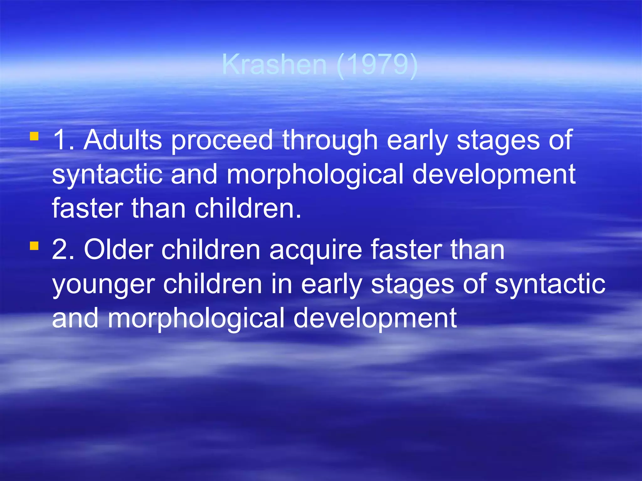 Krashen (1979)
 1. Adults proceed through early stages of
syntactic and morphological development
faster than children.
 2. Older children acquire faster than
younger children in early stages of syntactic
and morphological development
 