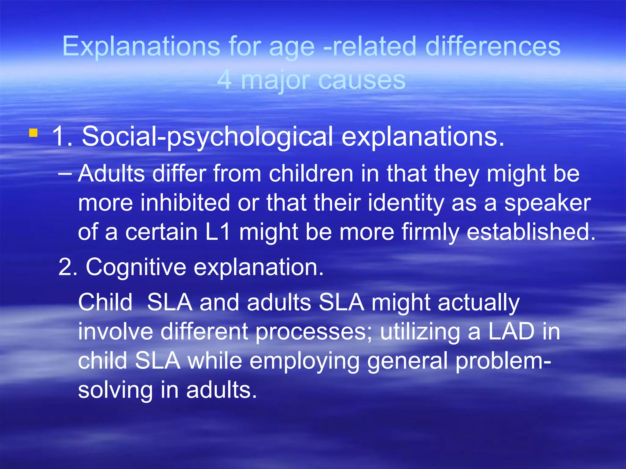 Explanations for age -related differences
4 major causes
 1. Social-psychological explanations.
– Adults differ from children in that they might be
more inhibited or that their identity as a speaker
of a certain L1 might be more firmly established.
2. Cognitive explanation.
Child SLA and adults SLA might actually
involve different processes; utilizing a LAD in
child SLA while employing general problem-
solving in adults.
 