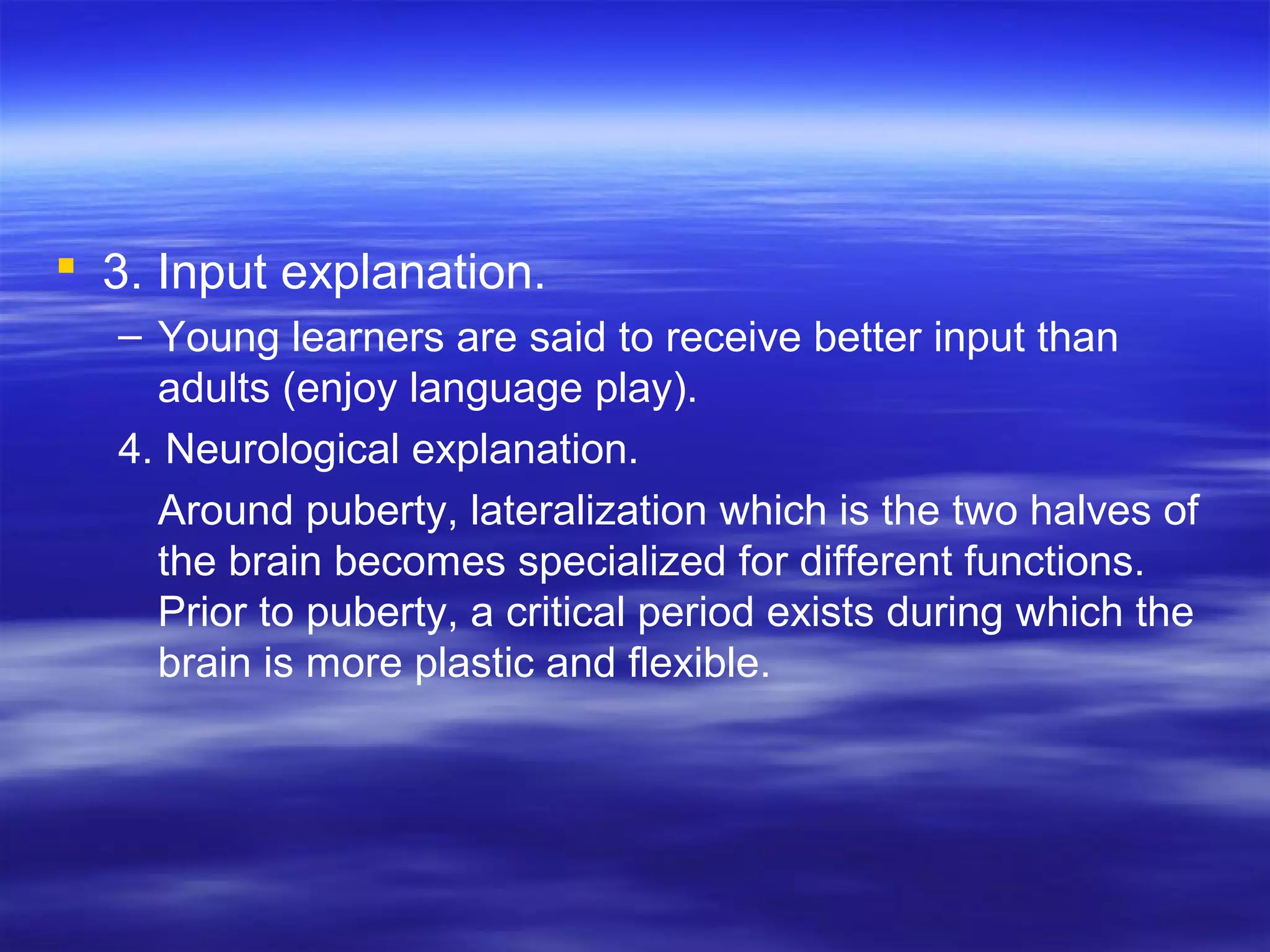  3. Input explanation.
– Young learners are said to receive better input than
adults (enjoy language play).
4. Neurological explanation.
Around puberty, lateralization which is the two halves of
the brain becomes specialized for different functions.
Prior to puberty, a critical period exists during which the
brain is more plastic and flexible.
 