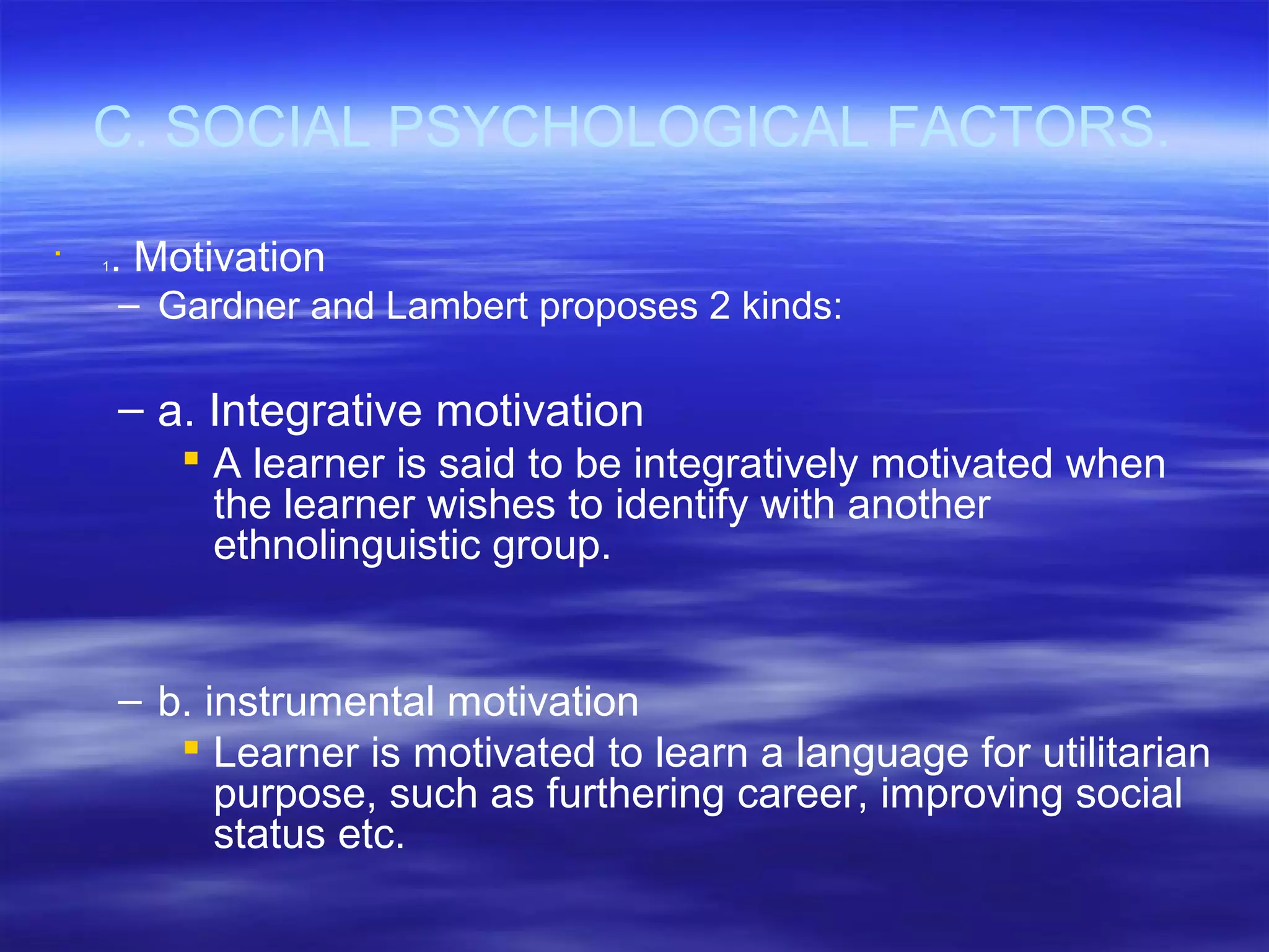 C. SOCIAL PSYCHOLOGICAL FACTORS.

1. Motivation
– Gardner and Lambert proposes 2 kinds:
– a. Integrative motivation
 A learner is said to be integratively motivated when
the learner wishes to identify with another
ethnolinguistic group.
– b. instrumental motivation
 Learner is motivated to learn a language for utilitarian
purpose, such as furthering career, improving social
status etc.
 