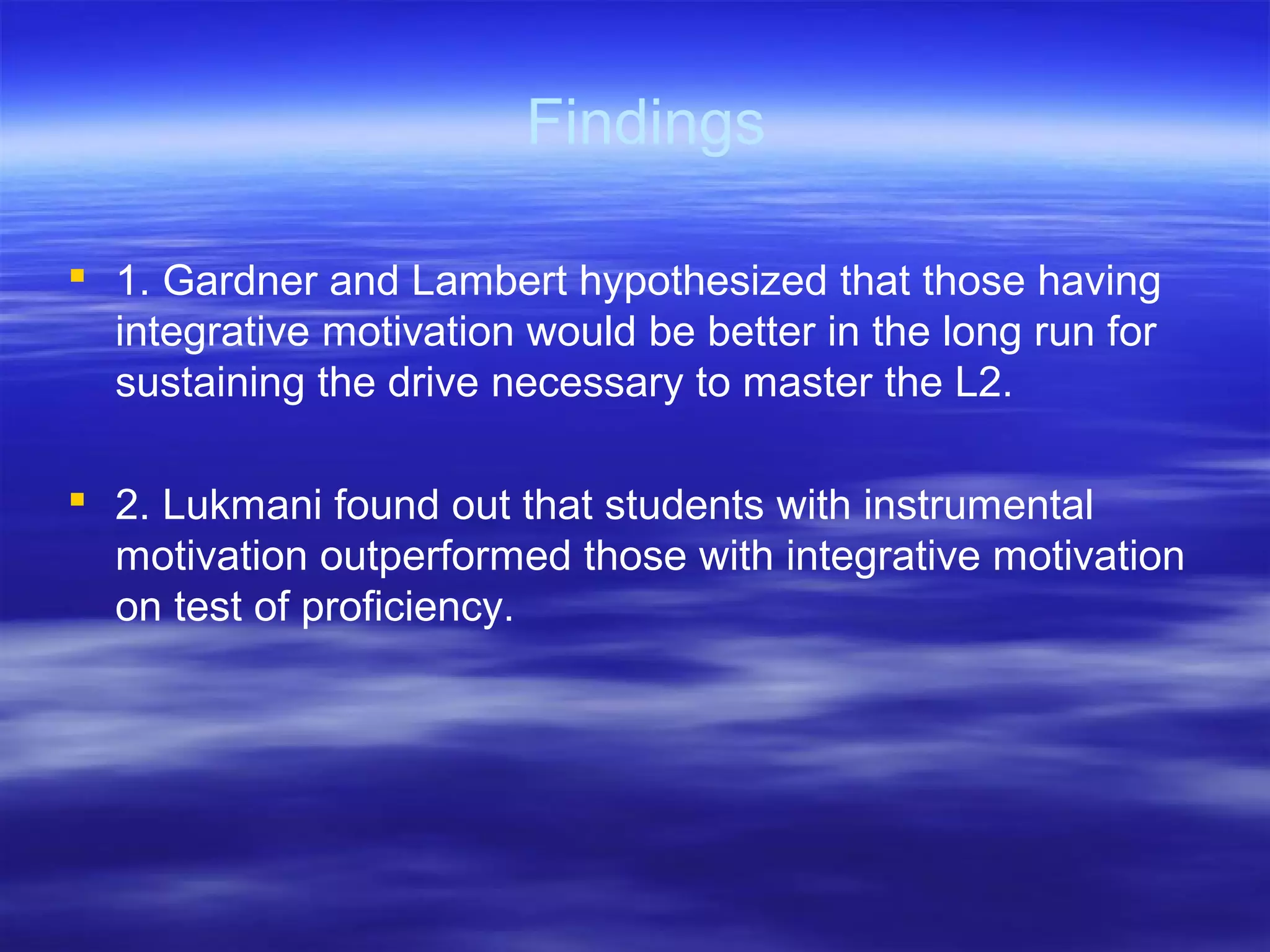 Findings
 1. Gardner and Lambert hypothesized that those having
integrative motivation would be better in the long run for
sustaining the drive necessary to master the L2.
 2. Lukmani found out that students with instrumental
motivation outperformed those with integrative motivation
on test of proficiency.
 