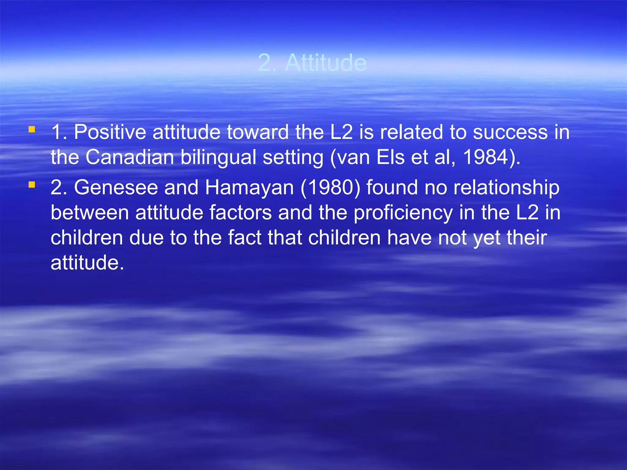 2. Attitude
 1. Positive attitude toward the L2 is related to success in
the Canadian bilingual setting (van Els et al, 1984).
 2. Genesee and Hamayan (1980) found no relationship
between attitude factors and the proficiency in the L2 in
children due to the fact that children have not yet their
attitude.
 