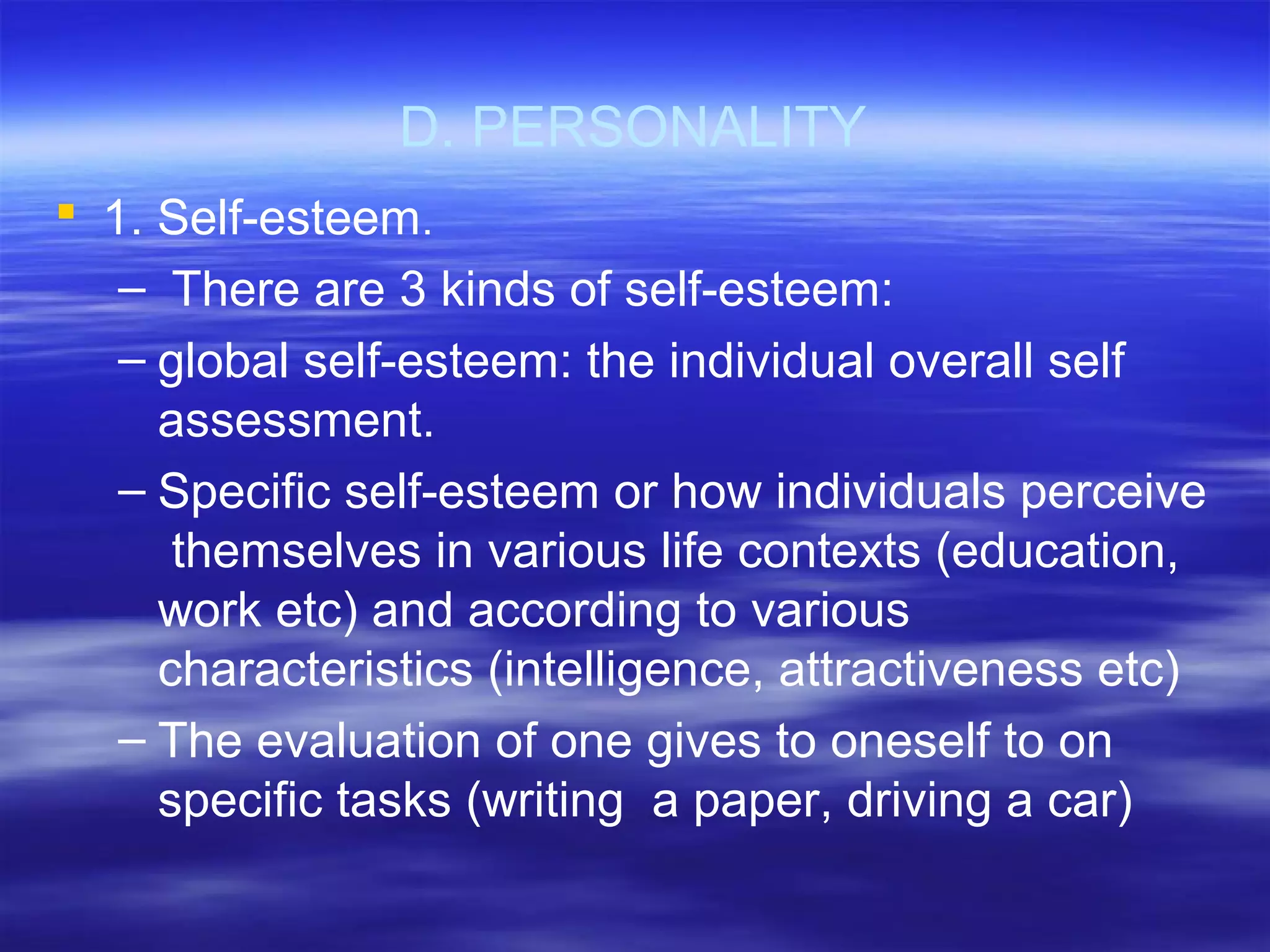 D. PERSONALITY
 1. Self-esteem.
– There are 3 kinds of self-esteem:
– global self-esteem: the individual overall self
assessment.
– Specific self-esteem or how individuals perceive
themselves in various life contexts (education,
work etc) and according to various
characteristics (intelligence, attractiveness etc)
– The evaluation of one gives to oneself to on
specific tasks (writing a paper, driving a car)
 