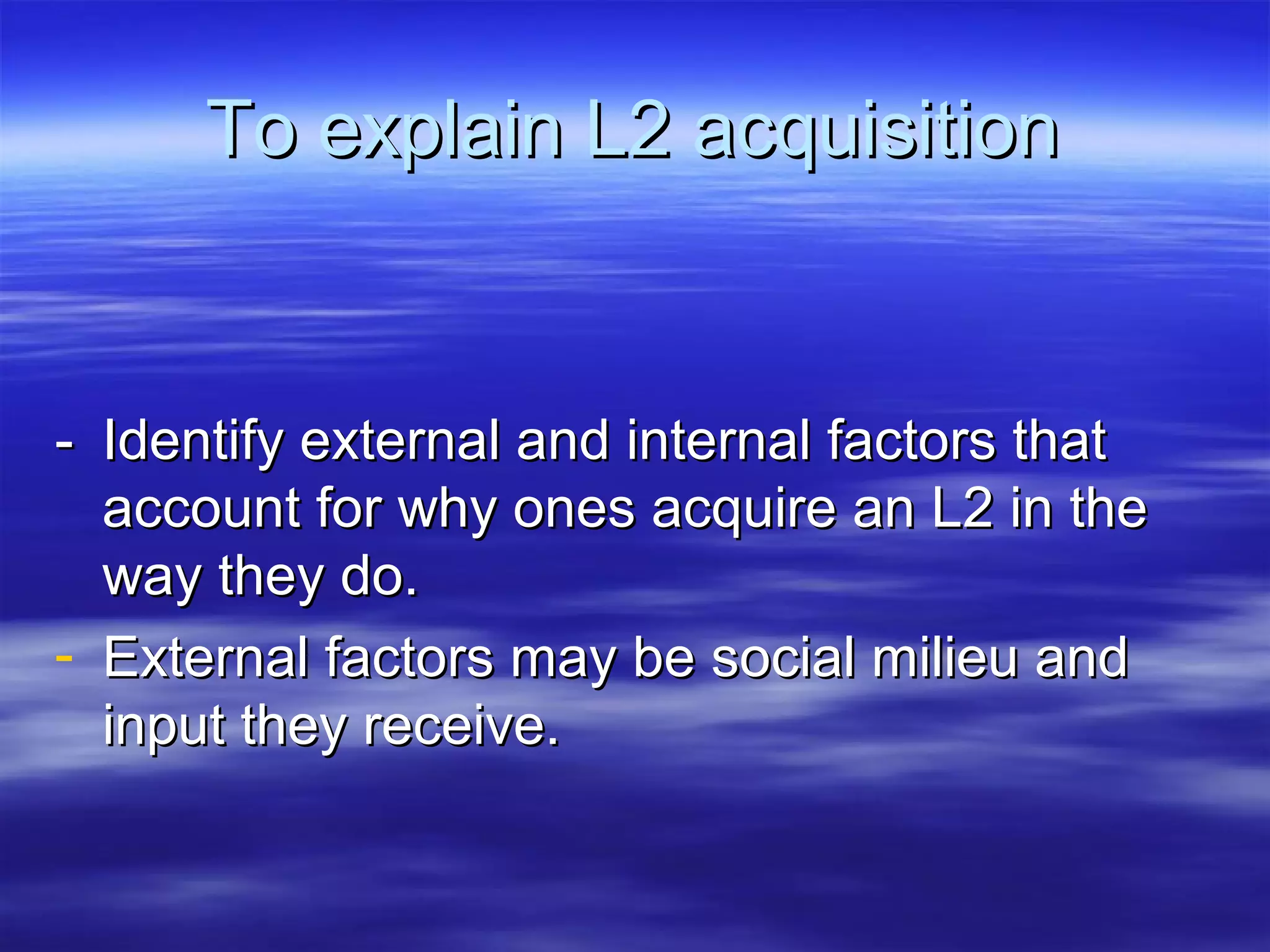 To explain L2 acquisitionTo explain L2 acquisition
-- Identify external and internal factors thatIdentify external and internal factors that
account for why ones acquire an L2 in theaccount for why ones acquire an L2 in the
way they do.way they do.
- External factors may be social milieu andExternal factors may be social milieu and
input they receive.input they receive.
 