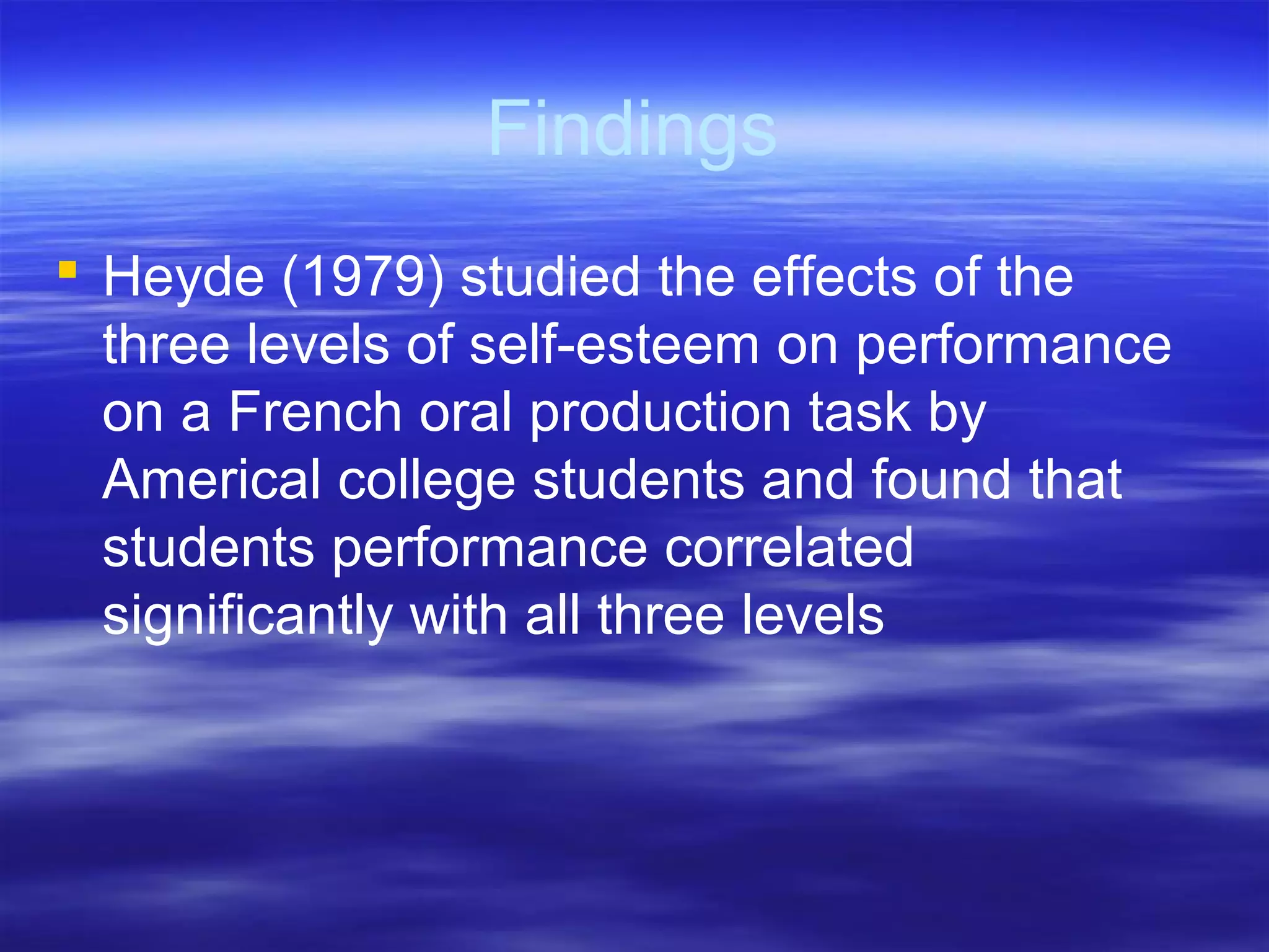Findings
 Heyde (1979) studied the effects of the
three levels of self-esteem on performance
on a French oral production task by
Americal college students and found that
students performance correlated
significantly with all three levels
 