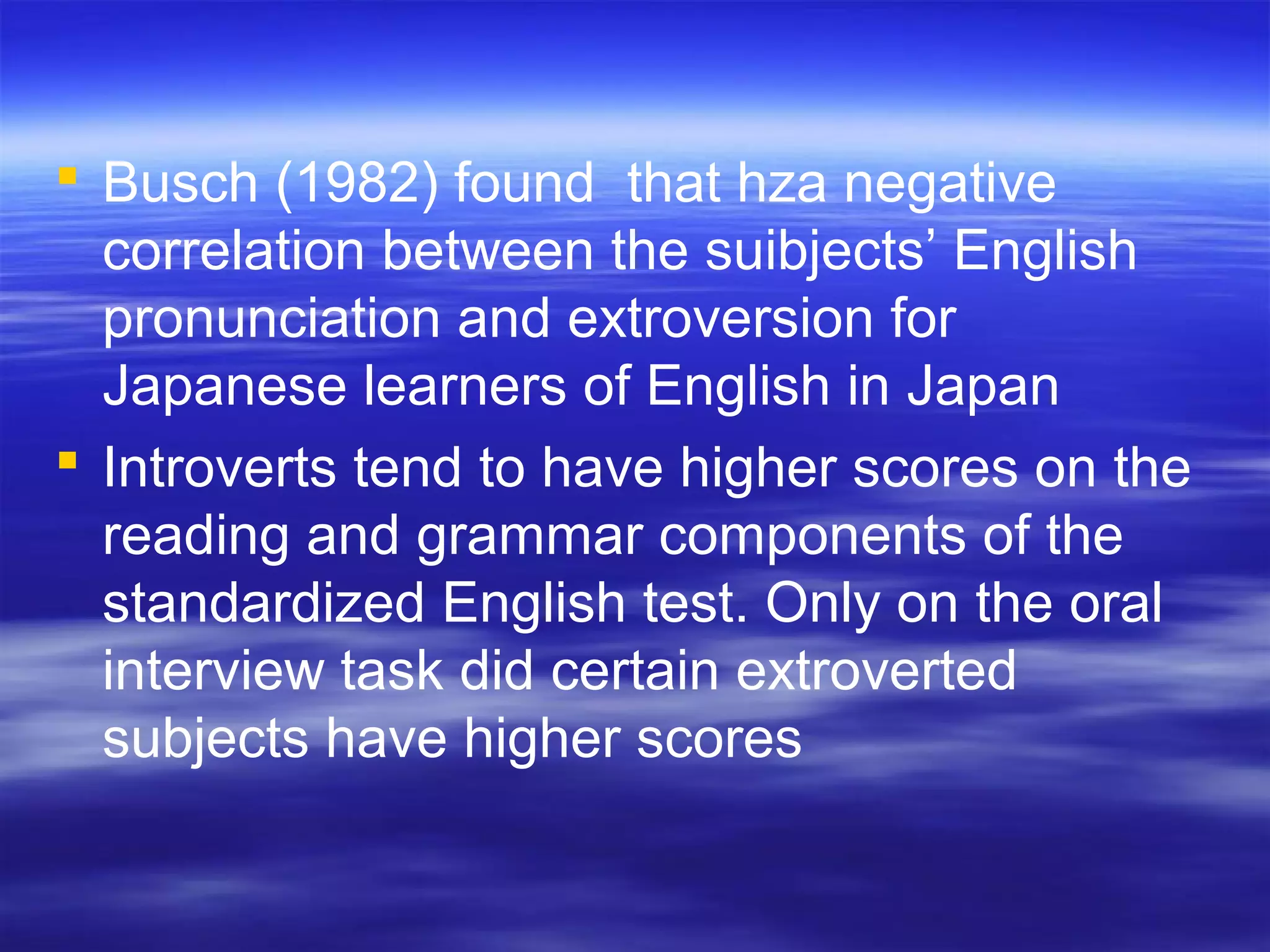  Busch (1982) found that hza negative
correlation between the suibjects’ English
pronunciation and extroversion for
Japanese learners of English in Japan
 Introverts tend to have higher scores on the
reading and grammar components of the
standardized English test. Only on the oral
interview task did certain extroverted
subjects have higher scores
 
