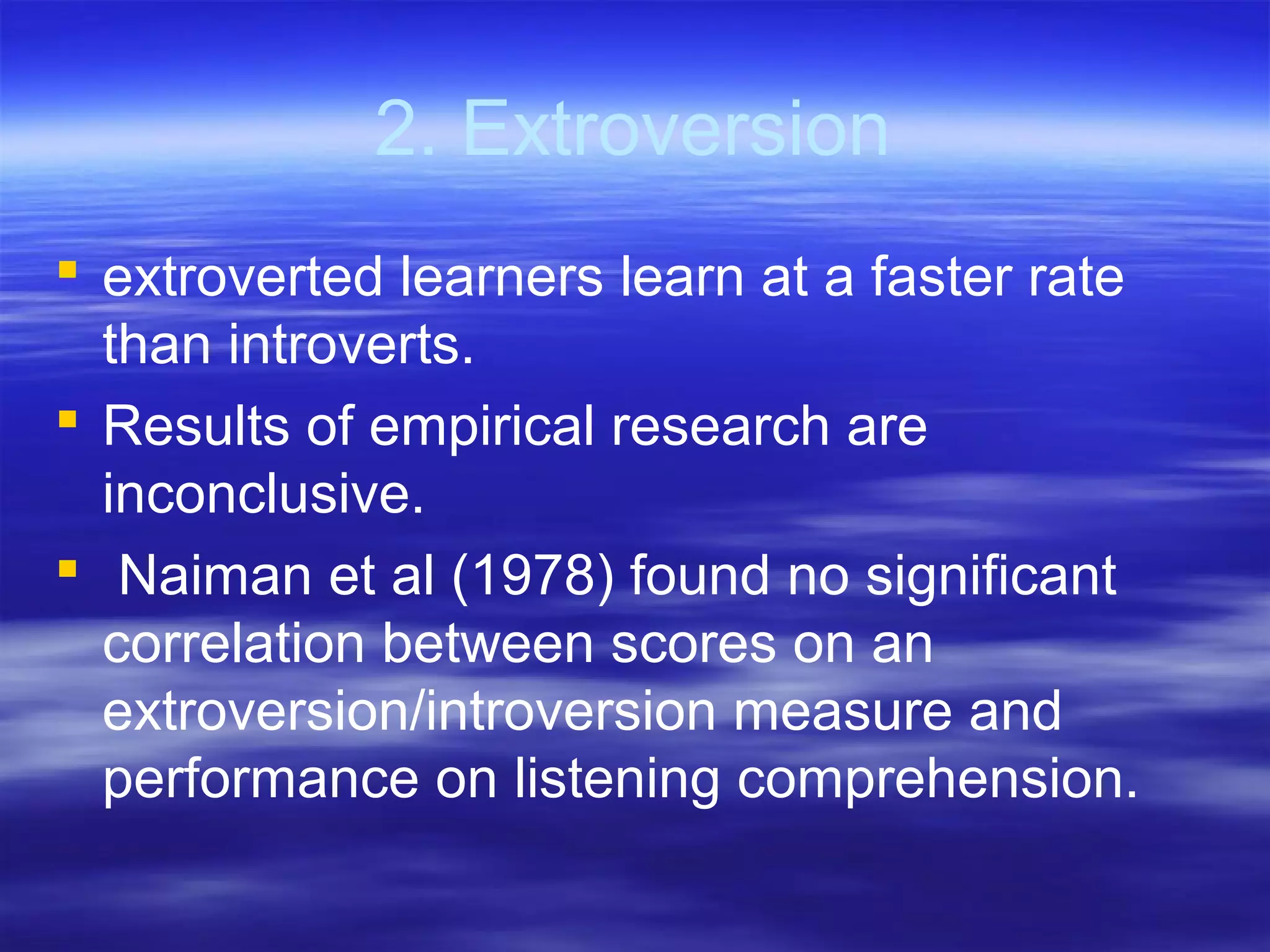 2. Extroversion
 extroverted learners learn at a faster rate
than introverts.
 Results of empirical research are
inconclusive.
 Naiman et al (1978) found no significant
correlation between scores on an
extroversion/introversion measure and
performance on listening comprehension.
 