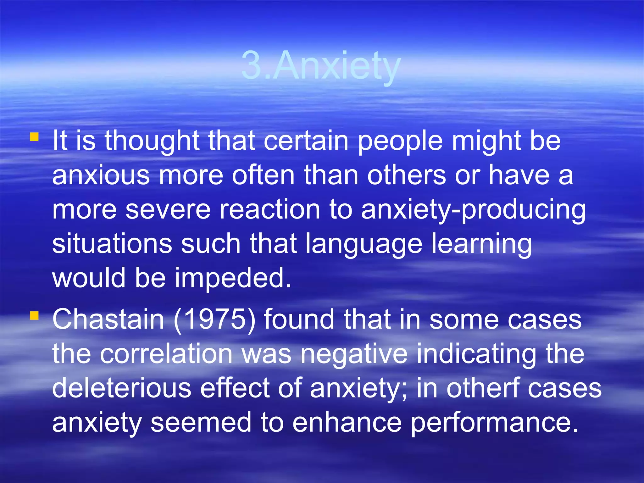 3.Anxiety
 It is thought that certain people might be
anxious more often than others or have a
more severe reaction to anxiety-producing
situations such that language learning
would be impeded.
 Chastain (1975) found that in some cases
the correlation was negative indicating the
deleterious effect of anxiety; in otherf cases
anxiety seemed to enhance performance.
 
