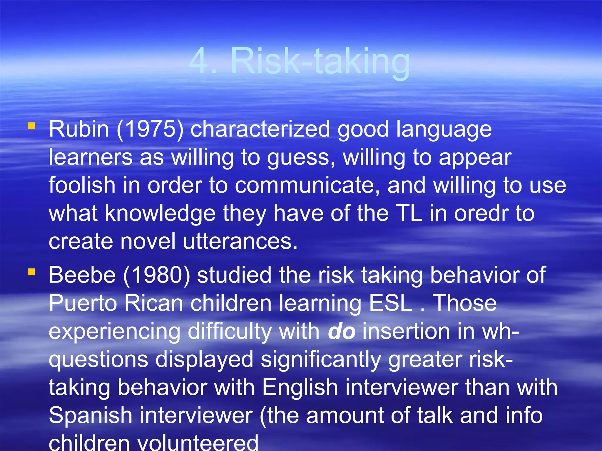 4. Risk-taking
 Rubin (1975) characterized good language
learners as willing to guess, willing to appear
foolish in order to communicate, and willing to use
what knowledge they have of the TL in oredr to
create novel utterances.
 Beebe (1980) studied the risk taking behavior of
Puerto Rican children learning ESL . Those
experiencing difficulty with do insertion in wh-
questions displayed significantly greater risk-
taking behavior with English interviewer than with
Spanish interviewer (the amount of talk and info
 