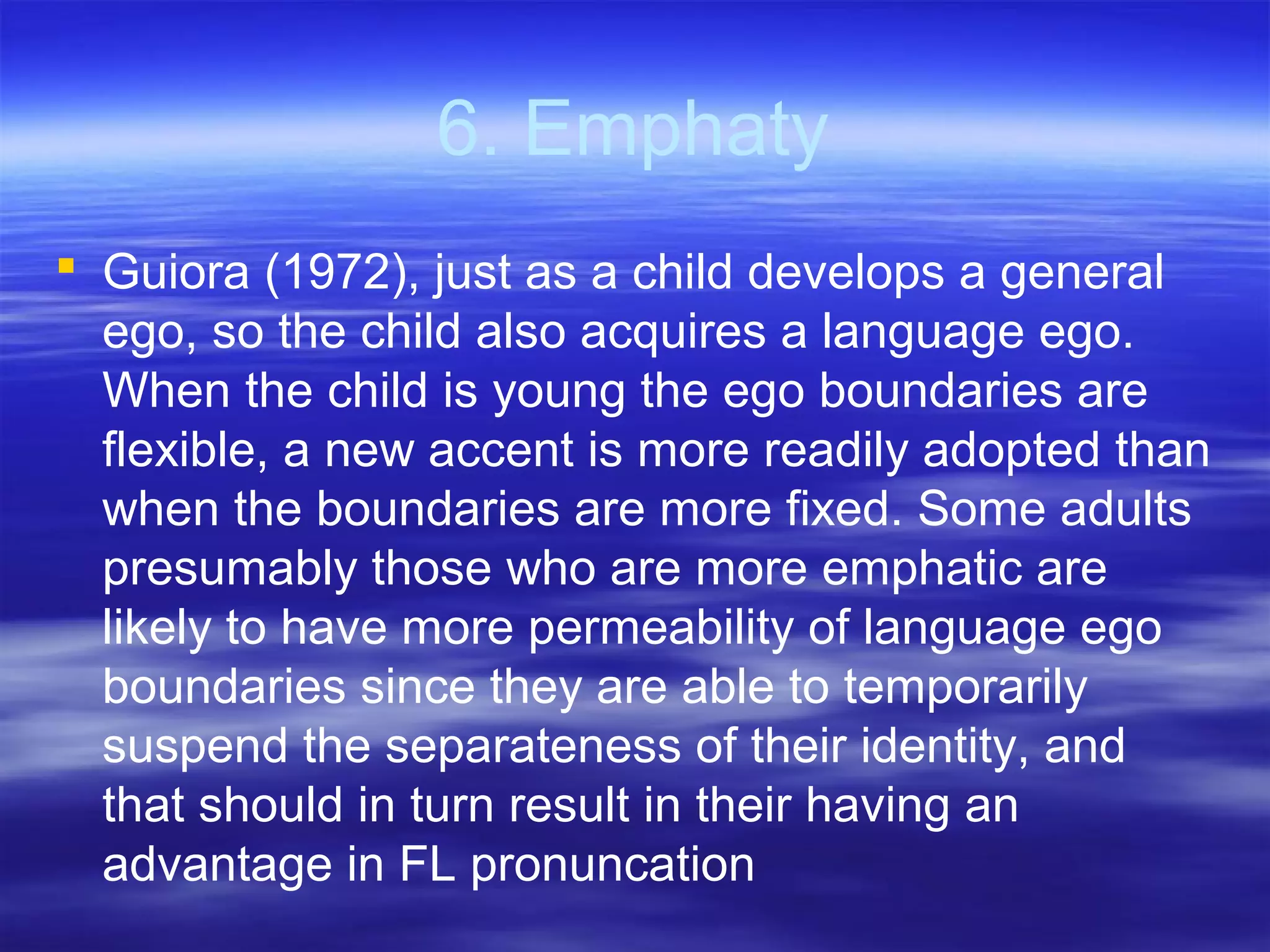 6. Emphaty
 Guiora (1972), just as a child develops a general
ego, so the child also acquires a language ego.
When the child is young the ego boundaries are
flexible, a new accent is more readily adopted than
when the boundaries are more fixed. Some adults
presumably those who are more emphatic are
likely to have more permeability of language ego
boundaries since they are able to temporarily
suspend the separateness of their identity, and
that should in turn result in their having an
advantage in FL pronuncation
 