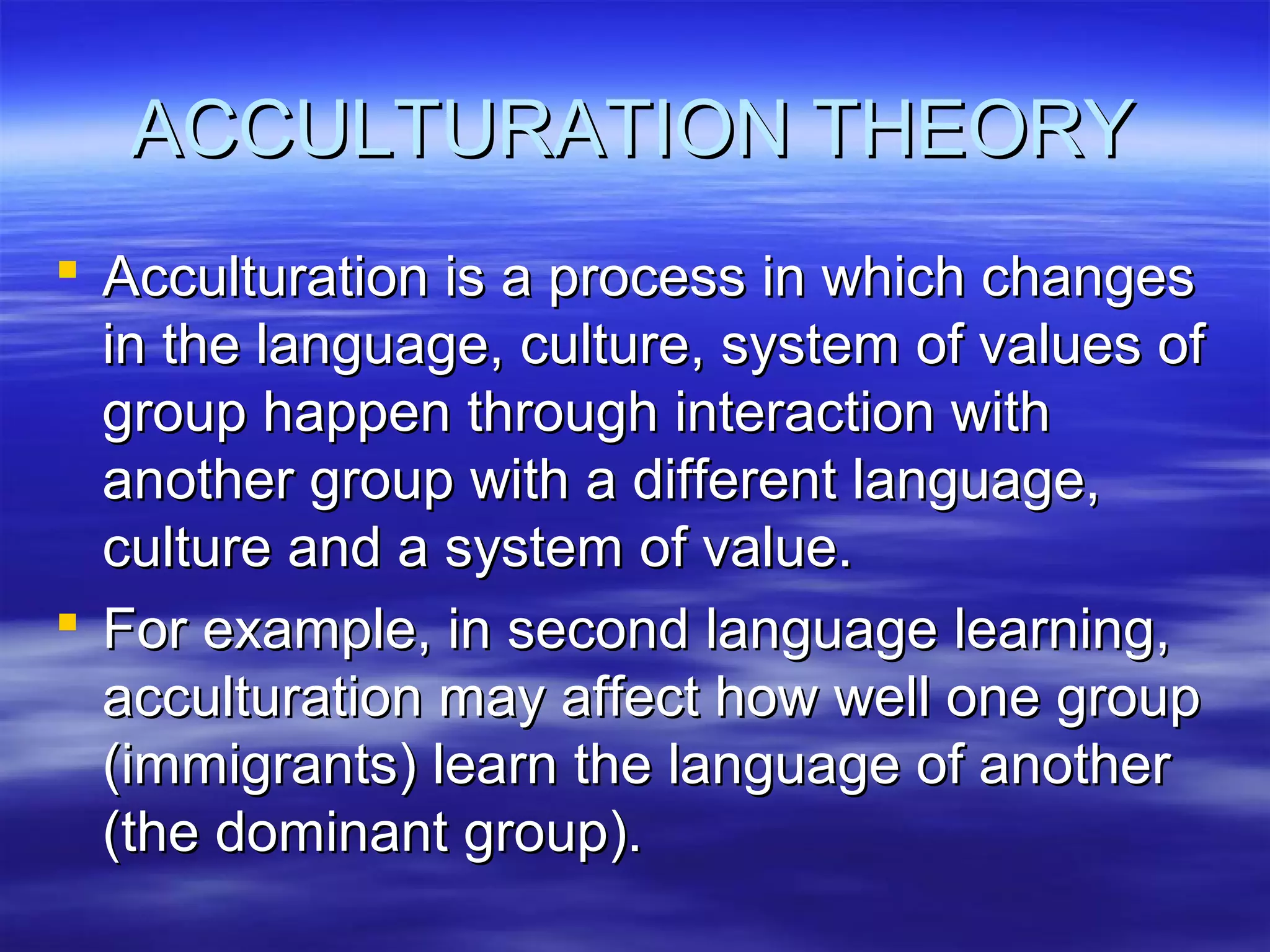 ACCULTURATION THEORYACCULTURATION THEORY
 Acculturation is a process in which changesAcculturation is a process in which changes
in the language, culture, system of values ofin the language, culture, system of values of
group happen through interaction withgroup happen through interaction with
another group with a different language,another group with a different language,
culture and a system of value.culture and a system of value.
 For example, in second language learning,For example, in second language learning,
acculturation may affect how well one groupacculturation may affect how well one group
(immigrants) learn the language of another(immigrants) learn the language of another
(the dominant group).(the dominant group).
 