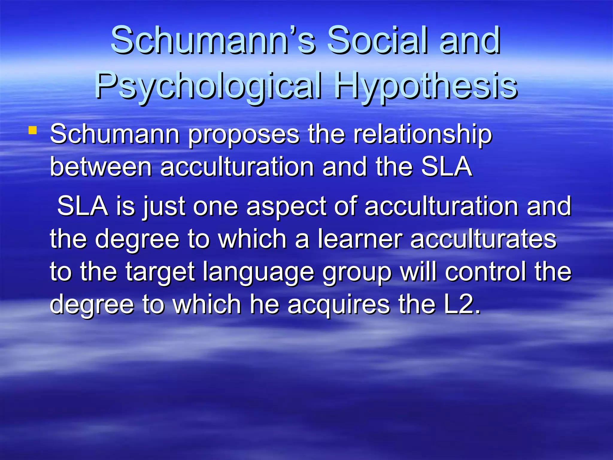 Schumann’s Social andSchumann’s Social and
Psychological HypothesisPsychological Hypothesis
 Schumann proposes the relationshipSchumann proposes the relationship
between acculturation and the SLAbetween acculturation and the SLA
SLA is just one aspect of acculturation andSLA is just one aspect of acculturation and
the degree to which a learner acculturatesthe degree to which a learner acculturates
to the target language group will control theto the target language group will control the
degree to which he acquires the L2.degree to which he acquires the L2.
 