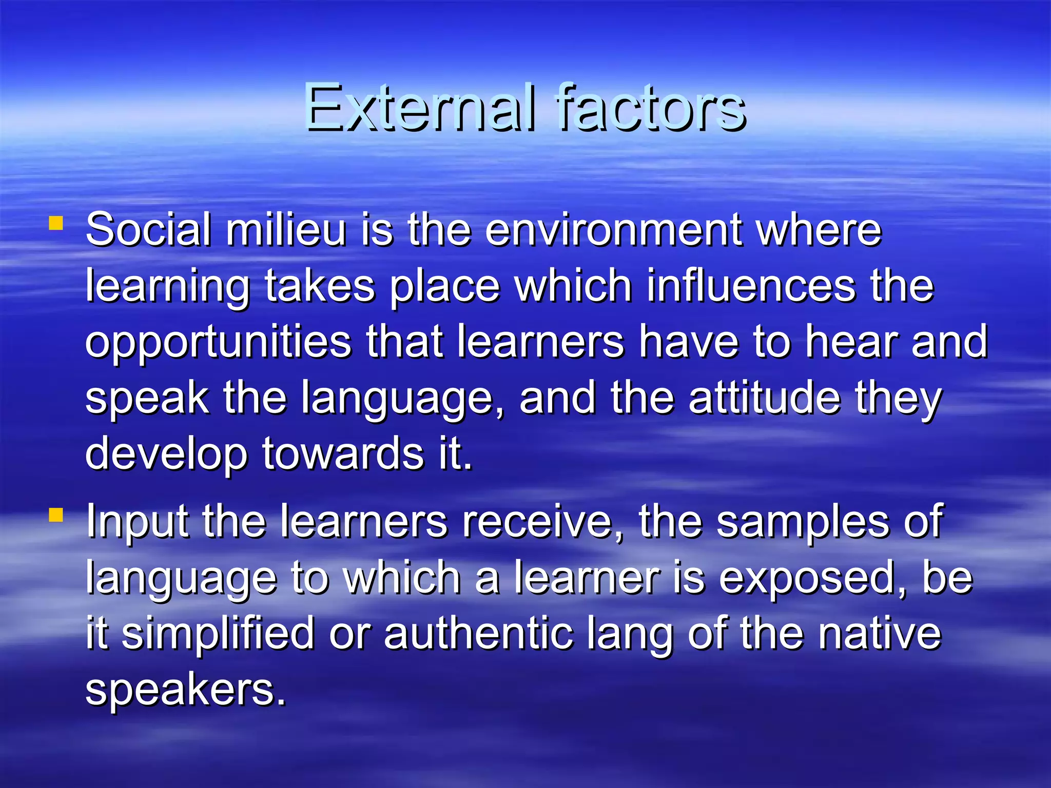 External factorsExternal factors
 Social milieu is the environment whereSocial milieu is the environment where
learning takes place which influences thelearning takes place which influences the
opportunities that learners have to hear andopportunities that learners have to hear and
speak the language, and the attitude theyspeak the language, and the attitude they
develop towards it.develop towards it.
 Input the learners receive, the samples ofInput the learners receive, the samples of
language to which a learner is exposed, belanguage to which a learner is exposed, be
it simplified or authentic lang of the nativeit simplified or authentic lang of the native
speakers.speakers.
 