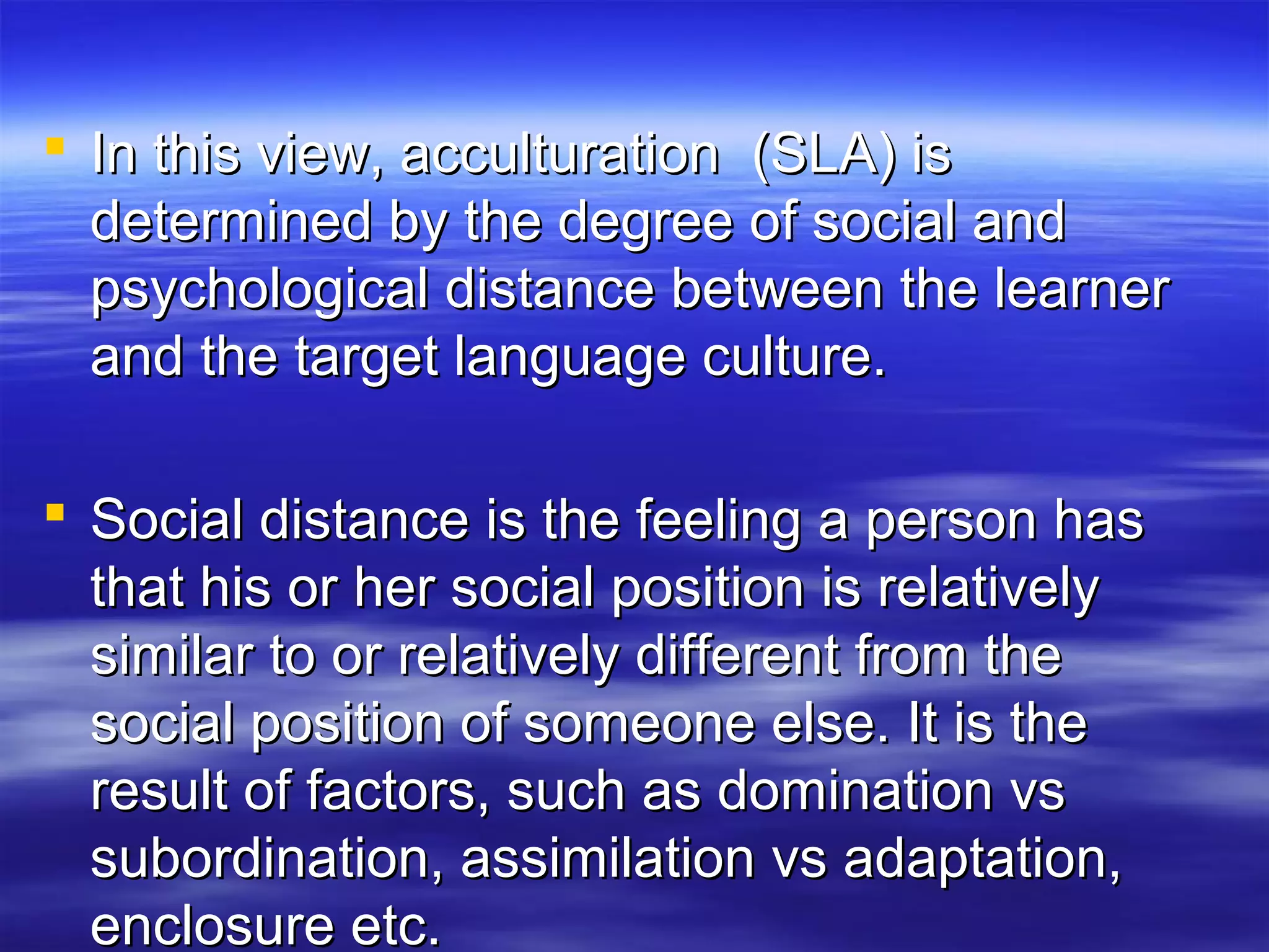 In this view, acculturation (SLA) isIn this view, acculturation (SLA) is
determined by the degree of social anddetermined by the degree of social and
psychological distance between the learnerpsychological distance between the learner
and the target language culture.and the target language culture.
 Social distance is the feeling a person hasSocial distance is the feeling a person has
that his or her social position is relativelythat his or her social position is relatively
similar to or relatively different from thesimilar to or relatively different from the
social position of someone else. It is thesocial position of someone else. It is the
result of factors, such as domination vsresult of factors, such as domination vs
subordination, assimilation vs adaptation,subordination, assimilation vs adaptation,
enclosure etc.enclosure etc.
 
