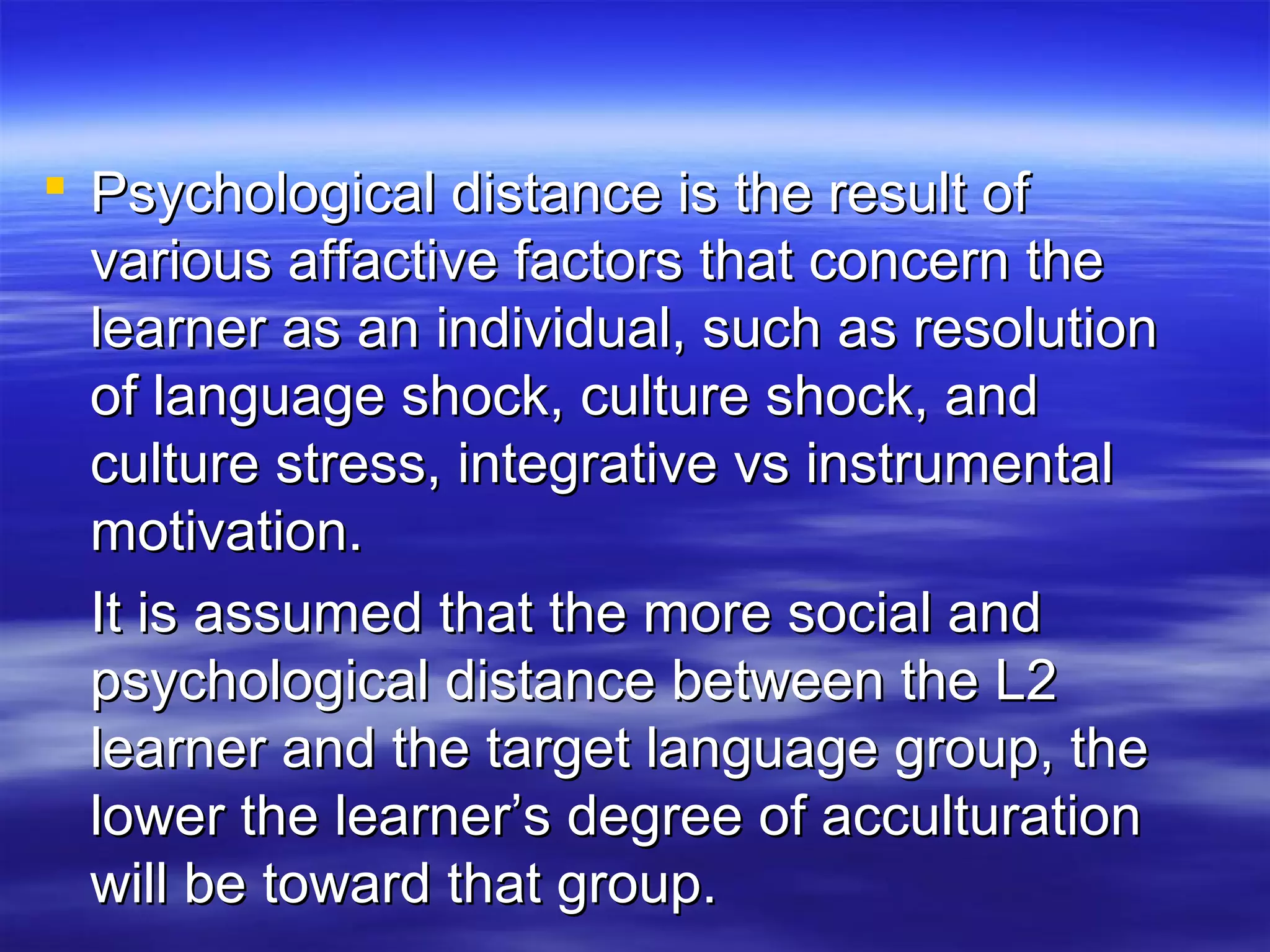  Psychological distance is the result ofPsychological distance is the result of
various affactive factors that concern thevarious affactive factors that concern the
learner as an individual, such as resolutionlearner as an individual, such as resolution
of language shock, culture shock, andof language shock, culture shock, and
culture stress, integrative vs instrumentalculture stress, integrative vs instrumental
motivation.motivation.
It is assumed that the more social andIt is assumed that the more social and
psychological distance between the L2psychological distance between the L2
learner and the target language group, thelearner and the target language group, the
lower the learner’s degree of acculturationlower the learner’s degree of acculturation
will be toward that group.will be toward that group.
 