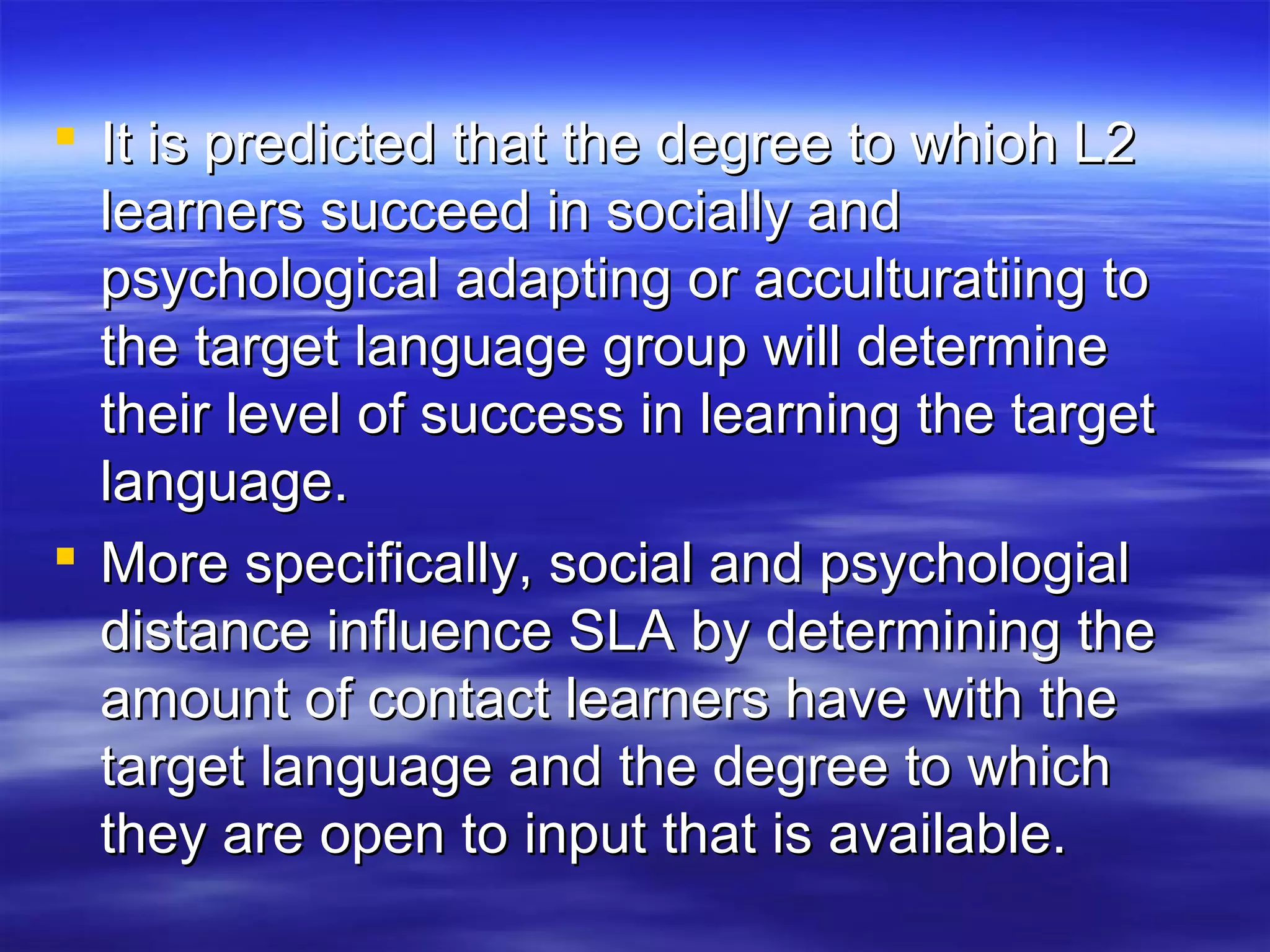  It is predicted that the degree to whioh L2It is predicted that the degree to whioh L2
learners succeed in socially andlearners succeed in socially and
psychological adapting or acculturatiing topsychological adapting or acculturatiing to
the target language group will determinethe target language group will determine
their level of success in learning the targettheir level of success in learning the target
language.language.
 More specifically, social and psychologialMore specifically, social and psychologial
distance influence SLA by determining thedistance influence SLA by determining the
amount of contact learners have with theamount of contact learners have with the
target language and the degree to whichtarget language and the degree to which
they are open to input that is available.they are open to input that is available.
 