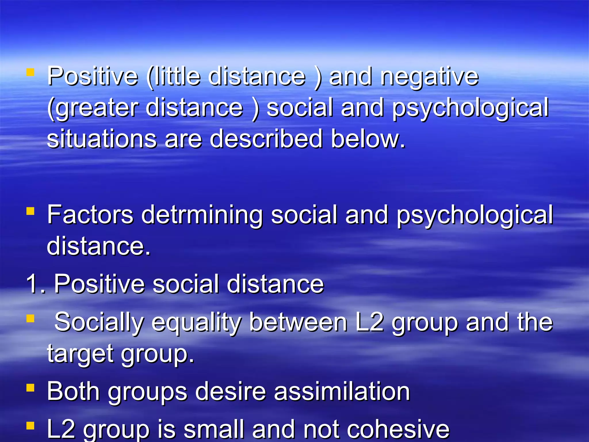  Positive (little distance ) and negativePositive (little distance ) and negative
(greater distance ) social and psychological(greater distance ) social and psychological
situations are described below.situations are described below.
 Factors detrmining social and psychologicalFactors detrmining social and psychological
distance.distance.
1. Positive social distance1. Positive social distance
 Socially equality between L2 group and theSocially equality between L2 group and the
target group.target group.
 Both groups desire assimilationBoth groups desire assimilation
 L2 group is small and not cohesiveL2 group is small and not cohesive
 