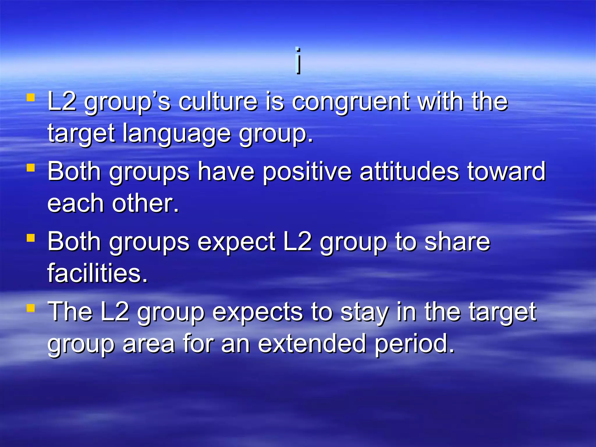 ii
 L2 group’s culture is congruent with theL2 group’s culture is congruent with the
target language group.target language group.
 Both groups have positive attitudes towardBoth groups have positive attitudes toward
each other.each other.
 Both groups expect L2 group to shareBoth groups expect L2 group to share
facilities.facilities.
 The L2 group expects to stay in the targetThe L2 group expects to stay in the target
group area for an extended period.group area for an extended period.
 