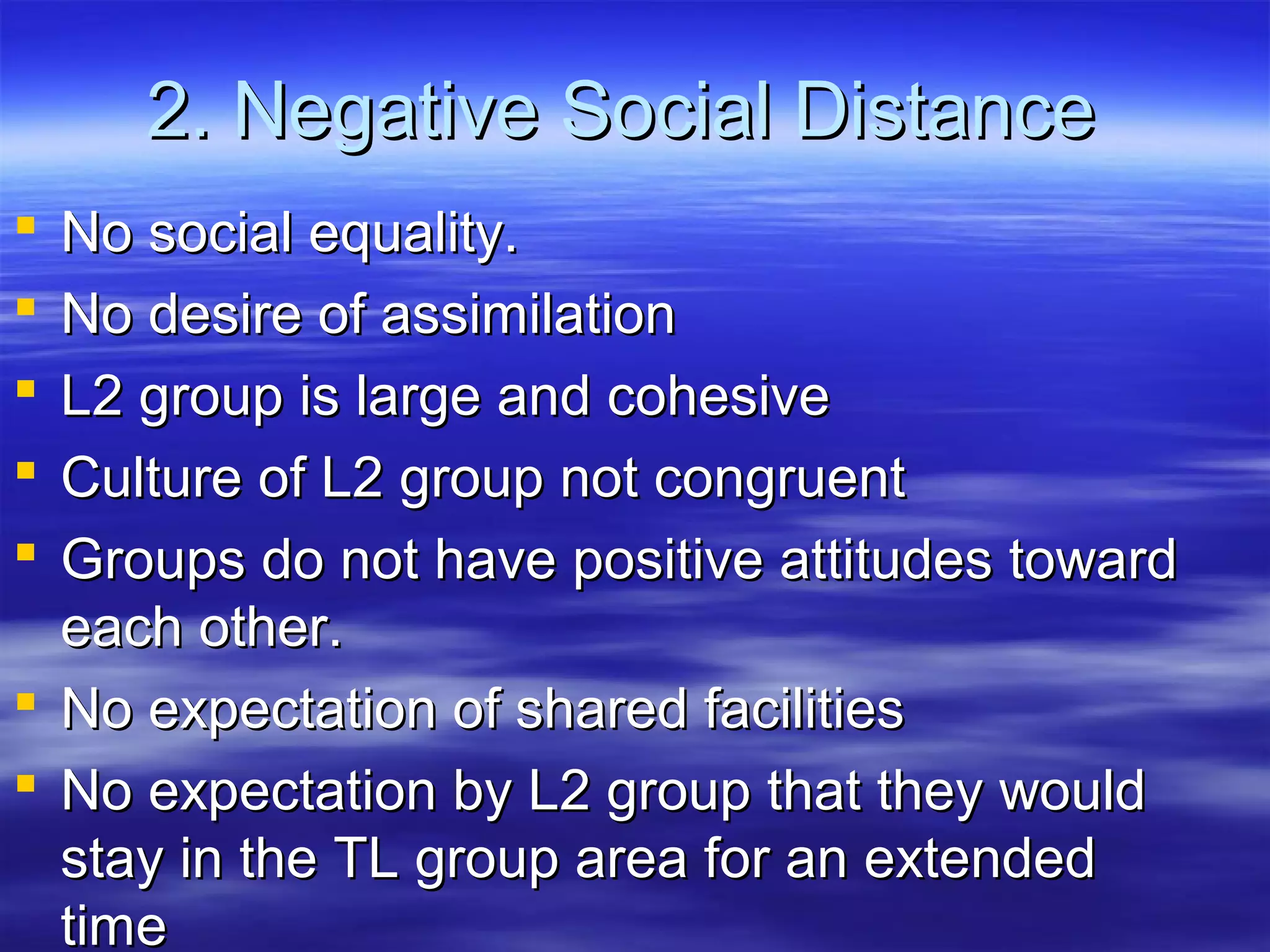 2. Negative Social Distance2. Negative Social Distance
 No social equality.No social equality.
 No desire of assimilationNo desire of assimilation
 L2 group is large and cohesiveL2 group is large and cohesive
 Culture of L2 group not congruentCulture of L2 group not congruent
 Groups do not have positive attitudes towardGroups do not have positive attitudes toward
each other.each other.
 No expectation of shared facilitiesNo expectation of shared facilities
 No expectation by L2 group that they wouldNo expectation by L2 group that they would
stay in the TL group area for an extendedstay in the TL group area for an extended
timetime
 