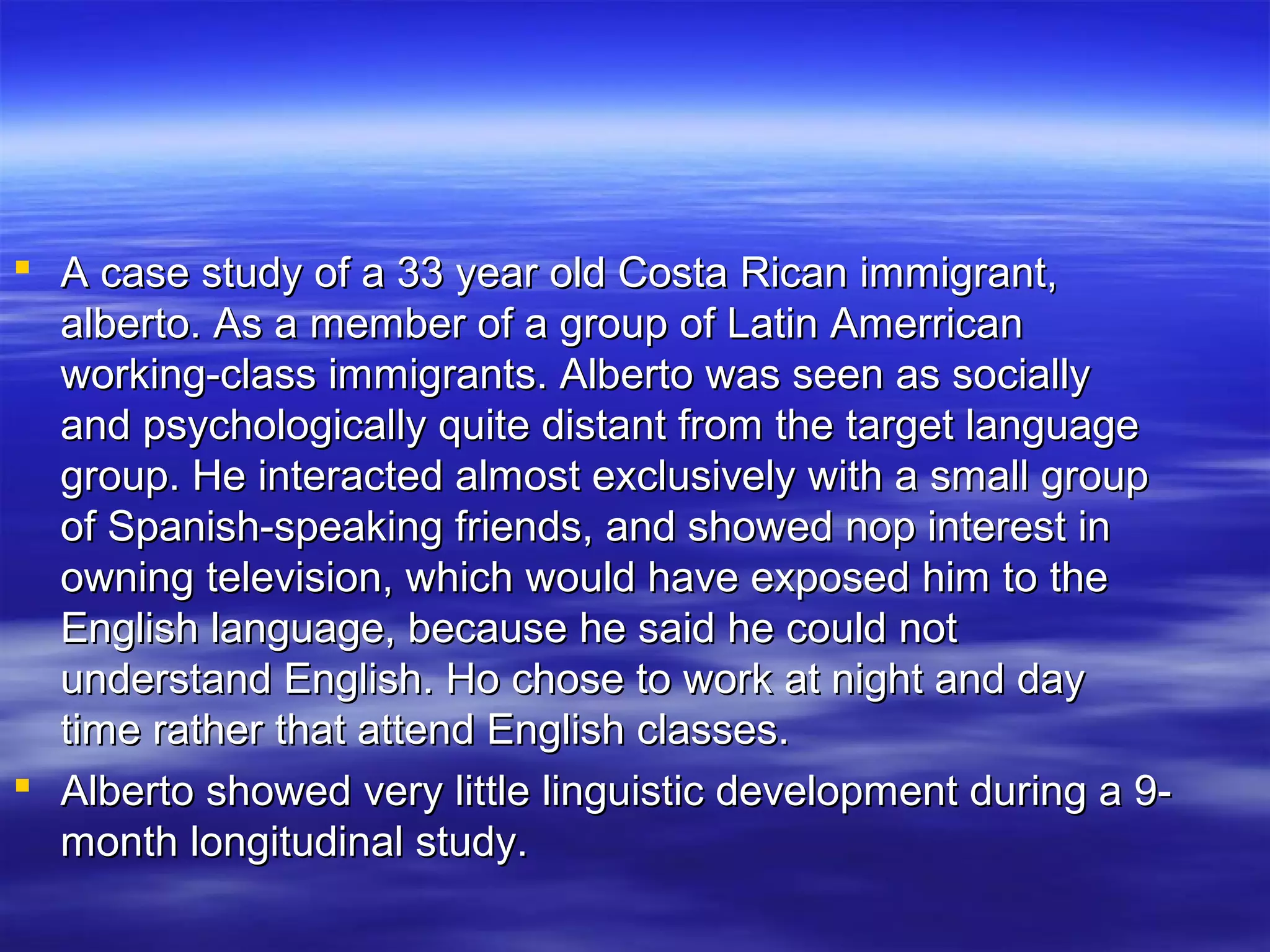  A case study of a 33 year old Costa Rican immigrant,A case study of a 33 year old Costa Rican immigrant,
alberto. As a member of a group of Latin Amerricanalberto. As a member of a group of Latin Amerrican
working-class immigrants. Alberto was seen as sociallyworking-class immigrants. Alberto was seen as socially
and psychologically quite distant from the target languageand psychologically quite distant from the target language
group. He interacted almost exclusively with a small groupgroup. He interacted almost exclusively with a small group
of Spanish-speaking friends, and showed nop interest inof Spanish-speaking friends, and showed nop interest in
owning television, which would have exposed him to theowning television, which would have exposed him to the
English language, because he said he could notEnglish language, because he said he could not
understand English. Ho chose to work at night and dayunderstand English. Ho chose to work at night and day
time rather that attend English classes.time rather that attend English classes.
 Alberto showed very little linguistic development during a 9-Alberto showed very little linguistic development during a 9-
month longitudinal study.month longitudinal study.
 