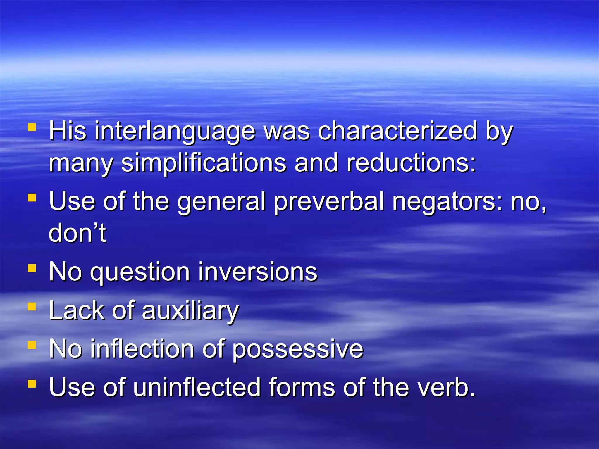  His interlanguage was characterized byHis interlanguage was characterized by
many simplifications and reductions:many simplifications and reductions:
 Use of the general preverbal negators: no,Use of the general preverbal negators: no,
don’tdon’t
 No question inversionsNo question inversions
 Lack of auxiliaryLack of auxiliary
 No inflection of possessiveNo inflection of possessive
 Use of uninflected forms of the verb.Use of uninflected forms of the verb.
 