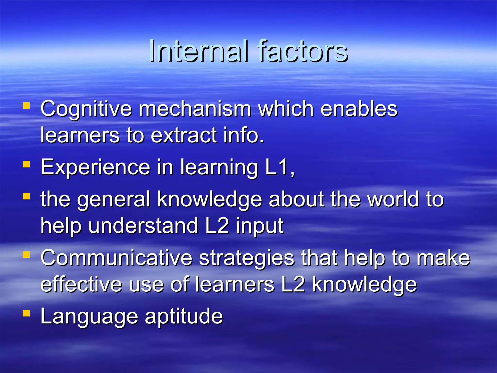 Internal factorsInternal factors
 Cognitive mechanism which enablesCognitive mechanism which enables
learners to extract info.learners to extract info.
 Experience in learning L1,Experience in learning L1,
 the general knowledge about the world tothe general knowledge about the world to
help understand L2 inputhelp understand L2 input
 Communicative strategies that help to makeCommunicative strategies that help to make
effective use of learners L2 knowledgeeffective use of learners L2 knowledge
 Language aptitudeLanguage aptitude
 