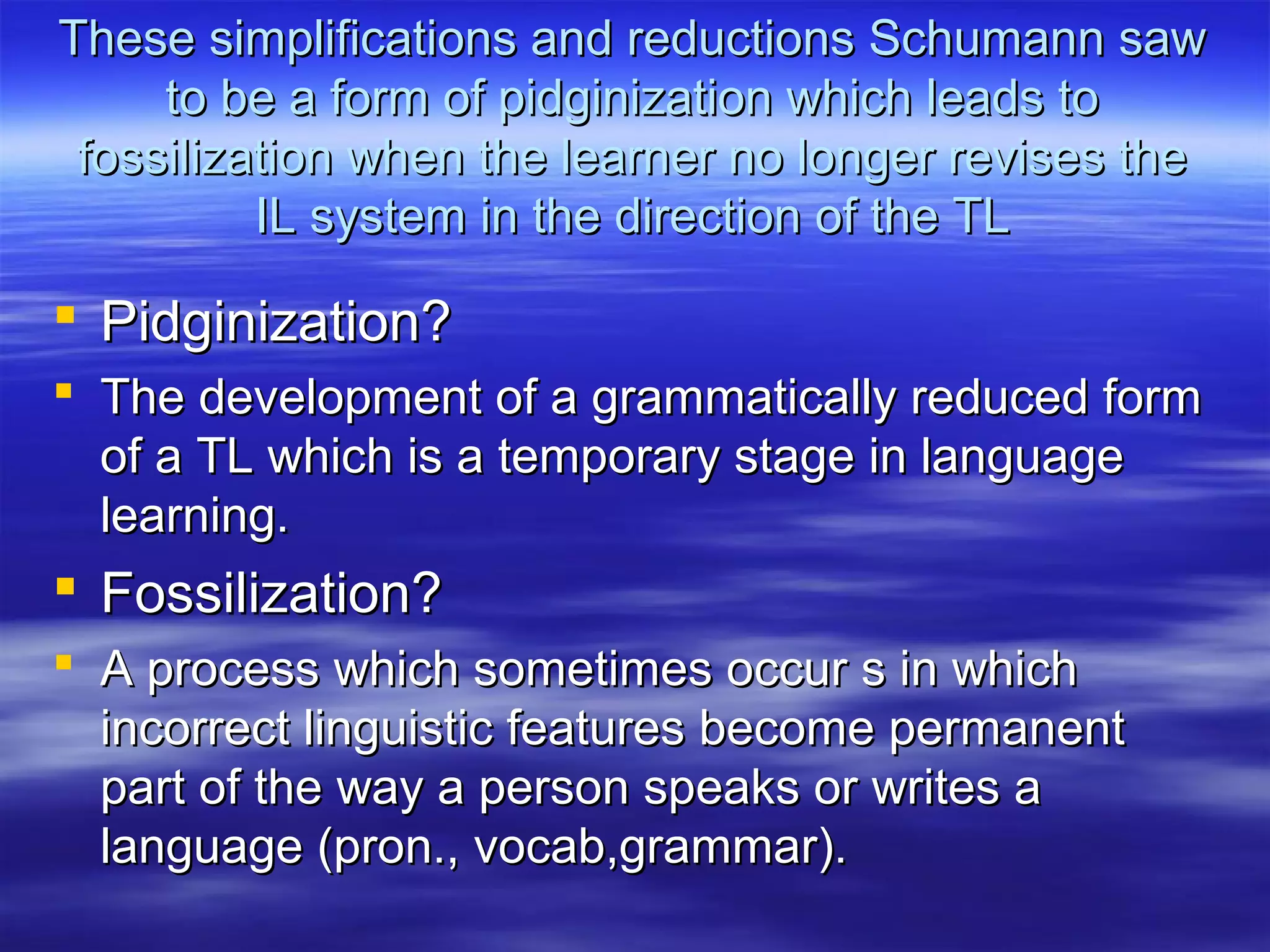 These simplifications and reductions Schumann sawThese simplifications and reductions Schumann saw
to be a form of pidginization which leads toto be a form of pidginization which leads to
fossilization when the learner no longer revises thefossilization when the learner no longer revises the
IL system in the direction of the TLIL system in the direction of the TL
 Pidginization?Pidginization?
 The development of a grammatically reduced formThe development of a grammatically reduced form
of a TL which is a temporary stage in languageof a TL which is a temporary stage in language
learning.learning.
 Fossilization?Fossilization?
 A process which sometimes occur s in whichA process which sometimes occur s in which
incorrect linguistic features become permanentincorrect linguistic features become permanent
part of the way a person speaks or writes apart of the way a person speaks or writes a
language (pron., vocab,grammar).language (pron., vocab,grammar).
 