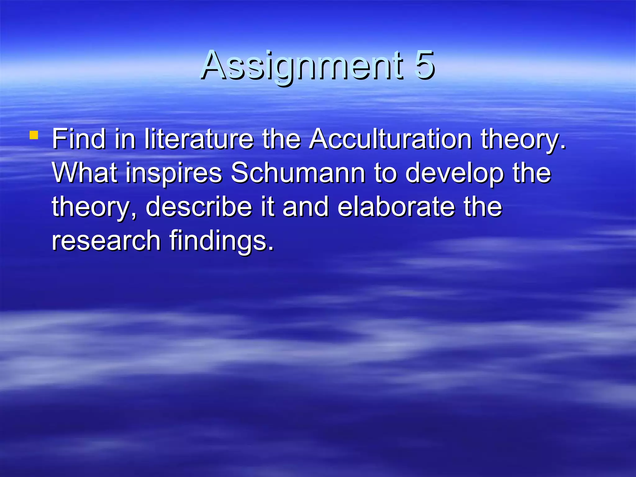 Assignment 5Assignment 5
 Find in literature the Acculturation theory.Find in literature the Acculturation theory.
What inspires Schumann to develop theWhat inspires Schumann to develop the
theory, describe it and elaborate thetheory, describe it and elaborate the
research findings.research findings.
 