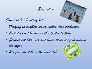 Plic volley
Same as beach volley but:
- Playing in shallow water makes heat irrelevant
- Ball does not bounce so its faster to play
- Fluorescent ball, net and lines allow playing during
the night
- Players cant hear the music ?
 