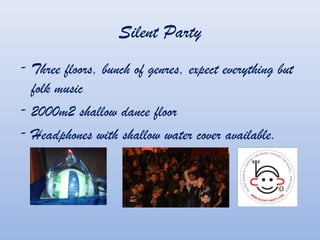 Silent Party
- Three floors, bunch of genres, expect everything but
folk music
- 2000m2 shallow dance floor
- Headphones with shallow water cover available.
 
