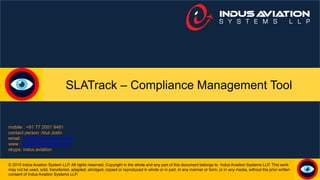 SLATrack – Compliance Management Tool
© 2015 Indus Aviation System LLP. All rights reserved. Copyright in the whole and any part of this document belongs to Indus Aviation Systems LLP. This work
may not be used, sold, transferred, adapted, abridged, copied or reproduced in whole or in part, in any manner or form, or in any media, without the prior written
consent of Indus Aviation Systems LLP.
mobile : +91 77 2001 9481
contact person :Atul Joshi
email : atul@indusaviation.com
www : www.indusaviation.com
skype: indus.aviation
 